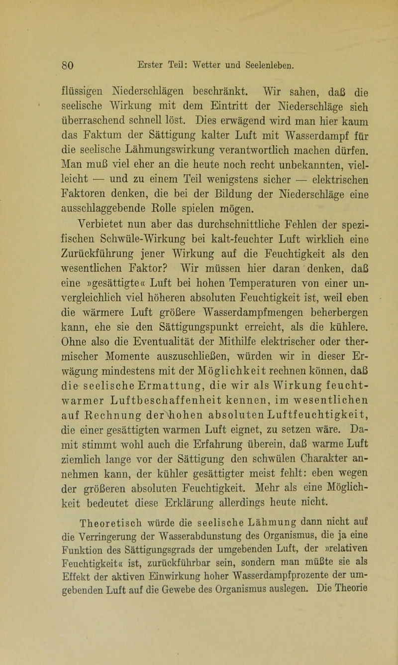 flüssigen Niederschlägen beschränkt. Wir sahen, daß die seelische Wirkung mit dem Eintritt der Niederschläge sich überraschend schnell löst. Dies erwägend wird man hier kaum das Faktum der Sättigung kalter Luft mit Wasserdampf für die seelische Lähmungswirkung verantwortlich machen dürfen. Man muß viel eher an die heute noch recht unbekannten, viel- leicht — und zu einem Teil wenigstens sicher — elektrischen Faktoren denken, die bei der Bildung der Niederschläge eine ausschlaggebende Rolle spielen mögen. Verbietet nun aber das durchschnittliche Fehlen der spezi- fischen Schwüle-Wirkung bei kalt-feuchter Luft wirklich eine Zurückführung jener Wirkung auf die Feuchtigkeit als den wesentlichen Faktor? Wir müssen hier daran denken, daß eine »gesättigte« Luft bei hohen Temperaturen von einer un- vergleichlich viel höheren absoluten Feuchtigkeit ist, weil eben die wärmere Luft größere Wasserdampf mengen beherbergen kann, ehe sie den Sättigungspunkt erreicht, als die kühlere. Ohne also die Eventualität der Mithilfe elektrischer oder ther- mischer Momente auszuschließen, würden wir in dieser Er- wägung mindestens mit der Möglichkeit rechnen können, daß die seelische Ermattung, die wir als Wirkung feucht- warmer Luftbeschaffenheit kennen, im wesentlichen auf Rechnung derNhohen absoluten Luftfeuchtigkeit, die einer gesättigten warmen Luft eignet, zu setzen wäre. Da- mit stimmt wohl auch die Erfahrung überein, daß warme Luft ziemlich lange vor der Sättigung den schwülen Charakter an- nehmen kann, der kühler gesättigter meist fehlt: eben wegen der größeren absoluten Feuchtigkeit. Mehr als eine Möglich- keit bedeutet diese Erklärung allerdings heute nicht. Theoretisch würde die seelische Lähmung dann nicht auf die Verringerung der Wasserabdunstung des Organismus, die ja eine Funktion des Sättigungsgrads der umgebenden Luft, der »relativen Feuchtigkeit« ist, zurückführbar sein, sondern man müßte sie als Effekt der aktiven Einwirkung hoher Wasserdampfprozente der um- gebenden Luft auf die Gewebe des Organismus auslegen. Die Theorie