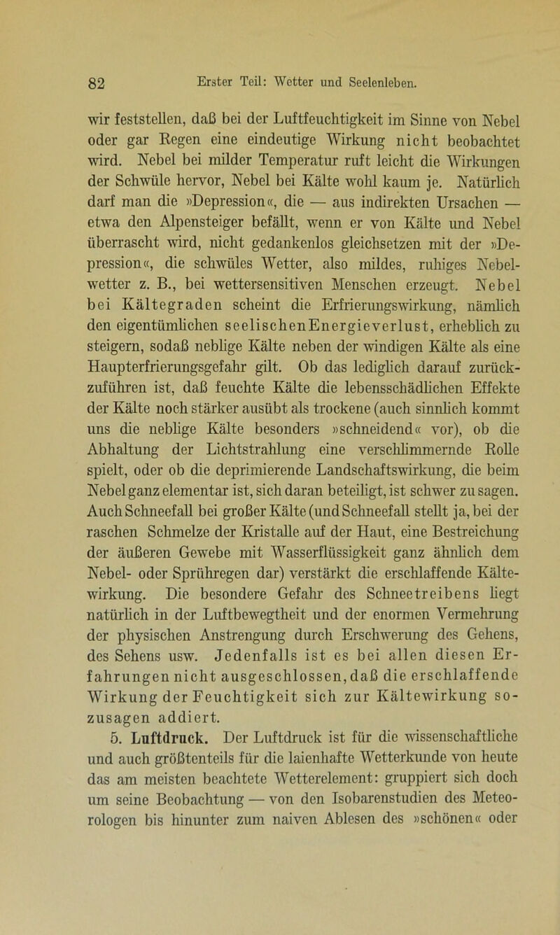 wir feststcUen, daß bei der Luftfeuchtigkeit im Sinne von Nebel oder gar Kegen eine eindeutige Wirkung nicht beobachtet wird. Nebel bei milder Temperatur ruft leicht die Wirkungen der Schwüle hervor, Nebel bei Kälte wohl kaum je. Natürlich darf man die »Depression«, die — aus indirekten Ursachen — etwa den Alpensteiger befällt, wenn er von Kälte und Nebel überrascht wird, nicht gedankenlos gleichsetzen mit der »De- pression«, die schwüles Wetter, also mildes, ruhiges Nebel- wetter z. B., bei wettersensitiven Menschen erzeugt. Nebel bei Kältegraden scheint die Erfrierungswirkung, nämlich den eigentümlichen seelischen Energieverlust, erheblich zu steigern, sodaß neblige Kälte neben der windigen Kälte als eine Haupterfrierungsgefahr gilt. Ob das lediglich darauf zurück- zuführen ist, daß feuchte Kälte die lebensschädlichen Effekte der Kälte noch stärker ausübt als trockene (auch sinnlich kommt uns die neblige Kälte besonders »schneidend« vor), ob die Abhaltung der Lichtstrahlung eine verschlimmernde Rolle spielt, oder ob die deprimierende Landschaftswirkung, die beim Nebel ganz elementar ist, sich daran beteiligt, ist schwer zu sagen. Auch Schneefall bei großer Kälte (und Schneefall stellt ja, bei der raschen Schmelze der Kristalle auf der Haut, eine Bestreichung der äußeren Gewebe mit Wasserflüssigkeit ganz ähnlich dem Nebel- oder Sprühregen dar) verstärkt die erschlaffende Kälte- wirkung. Die besondere Gefahr des Schneetreibens hegt natürlich in der Luftbewegtheit und der enormen Vermehrung der physischen Anstrengung durch Erschwerung des Gehens, des Sehens usw. Jedenfalls ist es bei allen diesen Er- fahrungen nicht ausgeschlossen,daß die erschlaffende Wirkung der Feuchtigkeit sich zur Kältewirkung so- zusagen addiert. 5. Luftdruck. Der Luftdruck ist für die wissenschaftliche und auch größtenteils für die laienhafte Wetterkunde von heute das am meisten beachtete Wetterelement: gruppiert sich doch um seine Beobachtung — von den Isobarenstudien des Meteo- rologen bis hinunter zum naiven Ablesen des »schönen« oder