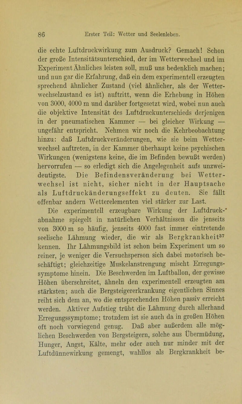 die echte Luftdruckwirkung zum Ausdruck? Gemach! Schon der große Intensitätsunterschied, der im Wetterwechsel und im Experiment Ähnliches leisten soll, muß uns bedenklich machen; und nun gar die Erfahrung, daß ein dem experimentell erzeugten sprechend ähnlicher Zustand (viel ähnlicher, als der Wetter- wechselzustand es ist) auftritt, wenn die Erhebung in Höhen von 3000, 4000 m und darüber fortgesetzt wird, wobei nun auch die objektive Intensität des Luftdruckunterschieds derjenigen in der pneumatischen Kammer — bei gleicher Wirkung — ungefähr entspricht. Nehmen wir noch die Kehrbeobachtung hinzu: daß Luftdruckveränderungen, wie sie beim Wetter- wechsel auftreten, in der Kammer überhaupt keine psychischen Wirkungen (wenigstens keine, die im Befinden bewußt werden) hervorrufen — so erledigt sich die Angelegenheit aufs unzwei- deutigste. Die Befindensveränderung bei Wetter- wechsel ist nicht, sicher nicht in der Hauptsache als Luftdruckänderungseffekt zu deuten. Sie fällt offenbar andern Wetterelementen viel stärker zur Last. Die experimentell erzeugbare Wirkung der Luftdruck-' nhna.hme spiegelt in natürlichen Verhältnissen die jenseits von 3000 m so häufig, jenseits 4000 fast immer eintretende seelische Lähmung wieder, die wir als Bergkrankheit37 kennen. Ihr Lälimungsbild ist schon beim Experiment um so reiner, je weniger die Versuchsperson sich dabei motorisch be- schäftigt; gleichzeitige Muskelanstrengung mischt Erregungs- symptome hinein. Die Beschwerden im Luftballon, der gewisse Höhen überschreitet, ähneln den experimentell erzeugten am stärksten; auch die Bergsteigererkrankung eigentlichen Sinnes reiht sich dem an, wo die entsprechenden Höhen passiv erreicht werden. Aktiver Aufstieg trübt die Lähmung durch allerhand Erregungssymptome; trotzdem ist sie auch da in großen Höhen oft noch vorwiegend genug. Daß aber außerdem alle mög- lichen Beschwerden von Bergsteigern, solche aus Übermüdung, Hunger, Angst, Kälte, mehr oder auch nur minder mit der Luftdünnewirkung gemengt, wahllos als Bergkrankheit be-