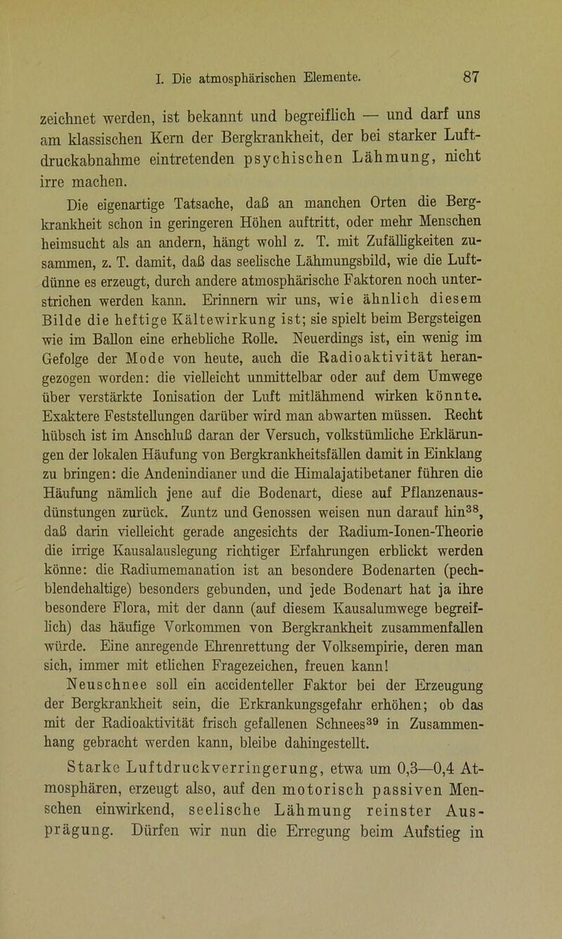 zeichnet werden, ist bekannt und begreiflich — und darf uns am klassischen Kern der Bergkrankheit, der bei starker Luft- druckabnahme eintretenden psychischen Lähmung, nicht irre machen. Die eigenartige Tatsache, daß an manchen Orten die Berg- krankheit schon in geringeren Höhen auftritt, oder mehr Menschen heimsucht als an andern, hängt wohl z. T. mit Zufälligkeiten zu- sammen, z. T. damit, daß das seelische Lähmungsbild, wie die Luft- dünne es erzeugt, durch andere atmosphärische Faktoren noch unter- strichen werden kann. Erinnern wir uns, wie ähnlich diesem Bilde die heftige Kältewirkung ist; sie spielt beim Bergsteigen wie im Ballon eine erhebliche Rolle. Neuerdings ist, ein wenig im Gefolge der Mode von heute, auch die Radioaktivität heran- gezogen worden: die vielleicht unmittelbar oder auf dem Umwege über verstärkte Ionisation der Luft mitlähmend wirken könnte. Exaktere Feststellungen darüber wird man abwarten müssen. Recht hübsch ist im Anschluß daran der Versuch, volkstümliche Erklärun- gen der lokalen Häufung von Bergkrankheitsfällen damit in Einklang zu bringen: die Andenindianer und die Himalajatibetaner führen die Häufung nämlich jene auf die Bodenart, diese auf Pflanzenaus- dünstungen zurück. Zuntz und Genossen weisen nun darauf hin38, daß darin vielleicht gerade angesichts der Radium-Ionen-Theorie die irrige Kausalauslegung richtiger Erfahrungen erblickt werden könne: die Radiumemanation ist an besondere Bodenarten (pech- blendehaltige) besonders gebunden, und jede Bodenart hat ja ihre besondere Flora, mit der dann (auf diesem Kausalumwege begreif- lich) das häufige Vorkommen von Bergkrankheit zusammenfallen würde. Eine anregende Ehrenrettung der Volksempirie, deren man sich, immer mit etlichen Fragezeichen, freuen kann! Neuschnee soll ein accidenteller Faktor bei der Erzeugung der Bergkrankheit sein, die Erkrankungsgefahr erhöhen; ob das mit der Radioaktivität frisch gefallenen Schnees39 in Zusammen- hang gebracht werden kann, bleibe dahingestellt. Starke Luftdruckverringerung, etwa um 0,3—0,4 At- mosphären, erzeugt also, auf den motorisch passiven Men- schen einwirkend, seelische Lähmung reinster Aus- prägung. Dürfen wir nun die Erregung beim Aufstieg in