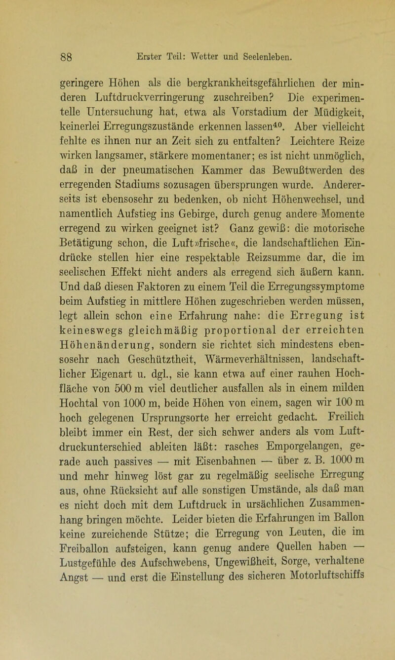 geringere Höhen als die bergkrankheitsgefährlichen der min- deren Luftdruckverringerung zuschreiben? Die experimen- telle Untersuchung hat, etwa als Vorstadium der Müdigkeit, keinerlei Erregungszustände erkennen lassen40. Aber vielleicht fehlte es ihnen mir an Zeit sich zu entfalten? Leichtere Reize wirken langsamer, stärkere momentaner; es ist nicht unmöglich, daß in der pneumatischen Kammer das Bewußtwerden des erregenden Stadiums sozusagen übersprungen wurde. Anderer- seits ist ebensosehr zu bedenken, ob nicht Höhenwechsel, und namentlich Aufstieg ins Gebirge, durch genug andere Momente erregend zu wirken geeignet ist? Ganz gewiß: die motorische Betätigung schon, die Luft »frische«, die landschaftlichen Ein- drücke stellen hier eine respektable Reizsumme dar, die im seelischen Effekt nicht anders als erregend sich äußern kann. Und daß diesen Faktoren zu einem Teil die Erregungssymptome beim Aufstieg in mittlere Höhen zugeschrieben werden müssen, legt allein schon eine Erfahrung nahe: die Erregung ist keineswegs gleichmäßig proportional der erreichten Höhenänderung, sondern sie richtet sich mindestens eben- sosehr nach Geschiitztheit, Wärmeverhältnissen, landschaft- licher Eigenart u. dgl., sie kann etwa auf einer rauhen Hoch- fläche von 500 m viel deutlicher ausfallen als in einem milden Hochtal von 1000 m, beide Höhen von einem, sagen wir 100 m hoch gelegenen Ursprungsorte her erreicht gedacht. Freilich bleibt immer ein Rest, der sich schwer anders als vom Luft- druckunterschied ableiten läßt: rasches Emporgelangen, ge- rade auch passives — mit Eisenbahnen — über z. B. 1000 m und mehr hinweg löst gar zu regelmäßig seelische Erregung aus, ohne Rücksicht auf alle sonstigen Umstände, als daß man es nicht doch mit dem Luftdruck in ursächlichen Zusammen- hang bringen möchte. Leider bieten die Erfahrungen im Ballon keine zureichende Stütze; die Erregung von Leuten, die im Freiballon aufsteigen, kann genug andere Quellen haben Lustgefühle des Aufschwebens, Ungewißheit, Sorge, verhaltene Angst — und erst die Einstellung des sicheren Motorluftschiffs