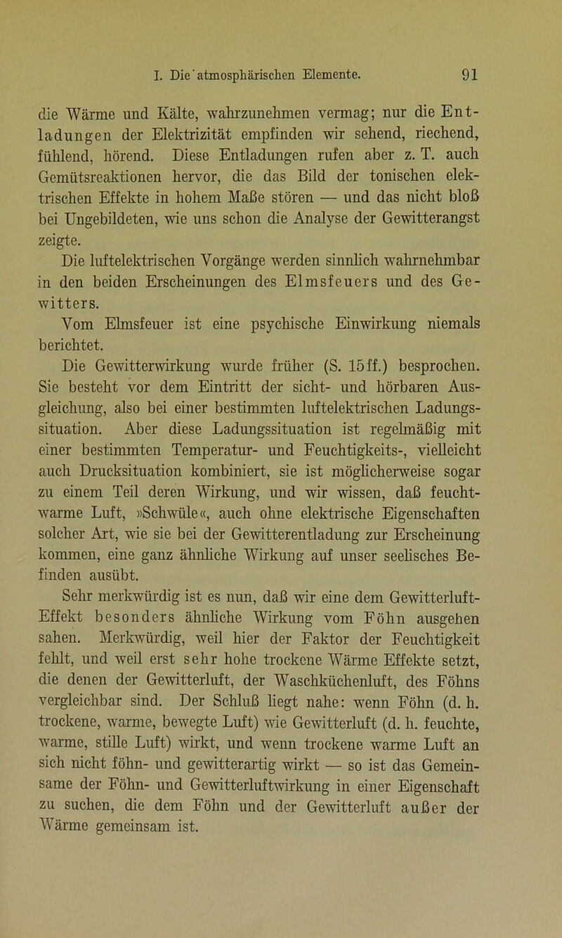 die Wärme und Kälte, wahrzunehmen vermag; nur die Ent- ladungen der Elektrizität empfinden wir sehend, riechend, fühlend, hörend. Diese Entladungen rufen aber z. T. auch Gemütsreaktionen hervor, die das Bild der tonischen elek- trischen Effekte in hohem Maße stören — und das nicht bloß bei Ungebildeten, wie uns schon die Analyse der Gewitterangst zeigte. Die luftelektrischen Vorgänge werden sinnlich wahrnehmbar in den beiden Erscheinungen des Elmsfeuers und des Ge- witters. Vom Elmsfeuer ist eine psychische Einwirkung niemals berichtet. Die Gewitterwirkung wurde früher (S. 15ff.) besprochen. Sie besteht vor dem Eintritt der sicht- und hörbaren Aus- gleichung, also bei einer bestimmten luftelektrischen Ladungs- situation. Aber diese Ladungssituation ist regelmäßig mit einer bestimmten Temperatur- und Feuchtigkeits-, vielleicht auch Drucksituation kombiniert, sie ist möglicherweise sogar zu einem Teil deren Wirkung, und wir wissen, daß feucht- warme Luft, «Schwüle«, auch ohne elektrische Eigenschaften solcher Art, wie sie bei der Gewitterentladung zur Erscheinung kommen, eine ganz ähnliche Wirkung auf unser seelisches Be- finden ausübt. Sehr merkwürdig ist es nun, daß wir eine dem Gewitterluft- Effekt besonders ähnliche Wirkung vom Föhn ausgehen sahen. Merkwürdig, weil hier der Faktor der Feuchtigkeit fehlt, und weil erst sehr hohe trockene Wärme Effekte setzt, die denen der Gewitterluft, der Waschküchenluft, des Föhns vergleichbar sind. Der Schluß hegt nahe: wenn Föhn (d. li. trockene, warme, bewegte Luft) wie Gewitterluft (d. h. feuchte, warme, stille Luft) wirkt, und wenn trockene warme Luft an sich nicht föhn- und gewitterartig wirkt — so ist das Gemein- same der Föhn- und Gewitterluftwirkung in einer Eigenschaft zu suchen, die dem Föhn und der Gewitterluft außer der Wärme gemeinsam ist.