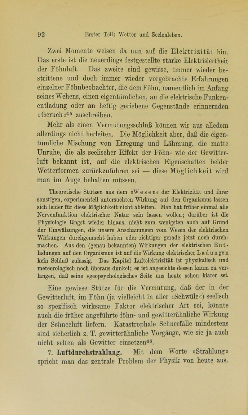 Zwei Momente weisen da nun auf die Elektrizität hin. Das erste ist die neuerdings festgestellte starke Elektrisiertheit der Föhnluft. Das zweite sind gewisse, immer wieder be- strittene und doch immer wieder vorgebrachte Erfahrungen einzelner Föhnbeobachter, die demFöhn, namentlich im Anfang seines Wehens, einen eigentümlichen, an die elektrische Funken- entladung oder an heftig geriebene Gegenstände erinnernden »Geruch«45 zuschreiben. Mehr als einen Vermutungsschluß können wir aus alledem allerdings nicht herleiten. Die Möglichkeit aber, daß die eigen- tümliche Mischung von Erregung und Lähmung, die matte Unruhe, die als seelischer Effekt der Föhn- wie der Gewitter- luft bekannt ist, auf die elektrischen Eigenschaften beider Wetterformen zurückzuführen sei — diese Möglichkeit wird man im Auge behalten müssen. Theoretische Stützen aus dem »Wesen« der Elektrizität und ihrer sonstigen, experimentell untersuchten Wirkung auf den Organismus lassen sich leider für diese Möglichkeit nicht ableiten. Man hat früher einmal alle Nervenfunktion elektrischer Natur sein lassen wollen; darüber ist die Physiologie längst wieder hinaus, nicht zum wenigsten auch auf Grand der Umwälzungen, die unsere Anschauungen vom Wesen der elektrischen Wirkungen durchgemacht haben oder richtiger gerade jetzt noch durch- machen. Aus den (genau bekannten) Wirkungen der elektrischen E n t - ladungen auf den Organismus ist auf die Wirkung elektrischer L a d u n ge n kein Schluß zulässig. Das Kapitel Luftelektrizität ist physikalisch und meteorologisch noch überaus dunkel; es ist angesichts dessen kaum zu ver- langen, daß seine »geopsychologische« Seite uns heute schon klarer sei. Eine gewisse Stütze für die Vermutung, daß der in der Gewitterluft, im Föhn (ja vielleicht in aller »Schwüle«) seelisch so spezifisch wirksame Faktor elektrischer Art sei, könnte auch die früher angeführte föhn- und gewitterähnliche Wirkung der Schneeluft liefern. Katastrophale Schneefälle mindestens sind sicherlich z. T. gewitterähnliche Vorgänge, wie sie ja auch nicht selten als Gewitter einsetzen46. 7. Luftdnrchstralilung. Mit dem Worte »Strahlung« spricht man das zentrale Problem der Physik von heute aus.