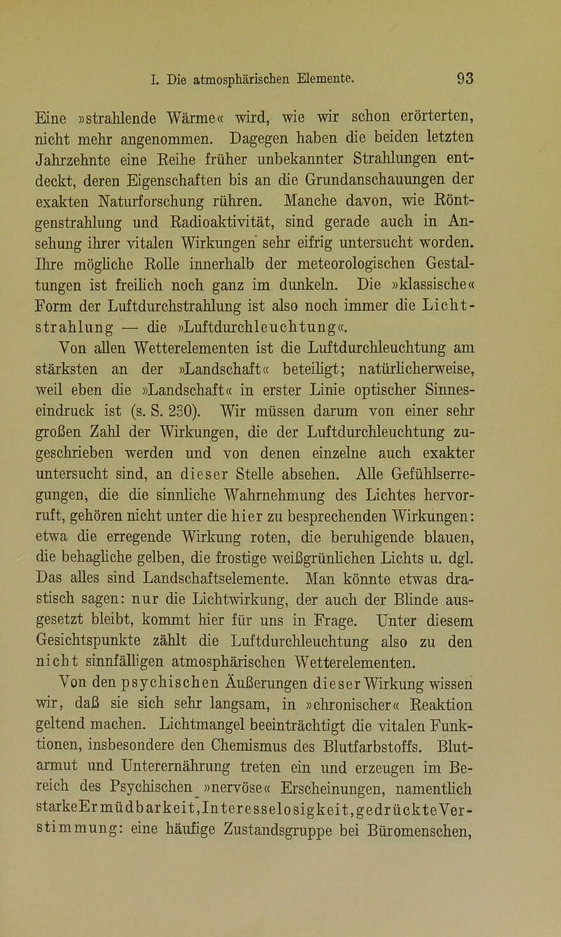 Eine »strahlende Wärme« wird, wie wir schon erörterten, nicht mehr angenommen. Dagegen haben die beiden letzten Jahrzehnte eine Reihe früher unbekannter Strahlungen ent- deckt, deren Eigenschaften bis an die Grundanschauungen der exakten Naturforschung rühren. Manche davon, wie Rönt- genstrahlung und Radioaktivität, sind gerade auch in An- sehung ihrer vitalen Wirkungen sehr eifrig untersucht worden. Tb re mögliche Rolle innerhalb der meteorologischen Gestal- tungen ist freilich noch ganz im dunkeln. Die »klassische« Form der Luftdurchstrahlung ist also noch immer die Licht- strahlung — die »Luftdurchleuchtung«. Von allen Wetterelementen ist die Luftdurchleuchtung am stärksten an der »Landschaft« beteiligt; natürlicherweise, weil eben die »Landschaft« in erster Linie optischer Sinnes- eindruck ist (s. S. 230). Wir müssen darum von einer sehr großen Zahl der Wirkungen, die der Luftdurchleuchtung zu- geschrieben werden und von denen einzelne auch exakter untersucht sind, an dieser Stelle absehen. Alle Gefühlserre- gungen, die die sinnliche Wahrnehmung des Lichtes hervor- ruft, gehören nicht unter die hier zu besprechenden Wirkungen: etwa die erregende Wirkung roten, che beruhigende blauen, die behagliche gelben, die frostige weißgrünlichen Lichts u. dgl. Das alles sind Landschaftselemente. Man könnte etwas dra- stisch sagen: nur die Lichtwirkung, der auch der Bünde aus- gesetzt bleibt, kommt hier für uns in Frage. Unter diesem Gesichtspunkte zählt die Luftdurchleuchtung also zu den nicht sinnfälligen atmosphärischen Wetterelementen. Von den psychischen Äußerungen dieser Wirkung wissen wir, daß sie sich sehr langsam, in »chronischer« Reaktion geltend machen. Lichtmangel beeinträchtigt die vitalen Funk- tionen, insbesondere den Chemismus des Blutfarbstoffs. Blut- armut und Unterernährung treten ein und erzeugen im Be- reich des Psychischen »nervöse« Erscheinungen, namentlich starkeEr müd bar keit, Interesselosigkeit, gedrückte Ver- stimmung: eine häufige Zustandsgruppe bei Büromenschen,