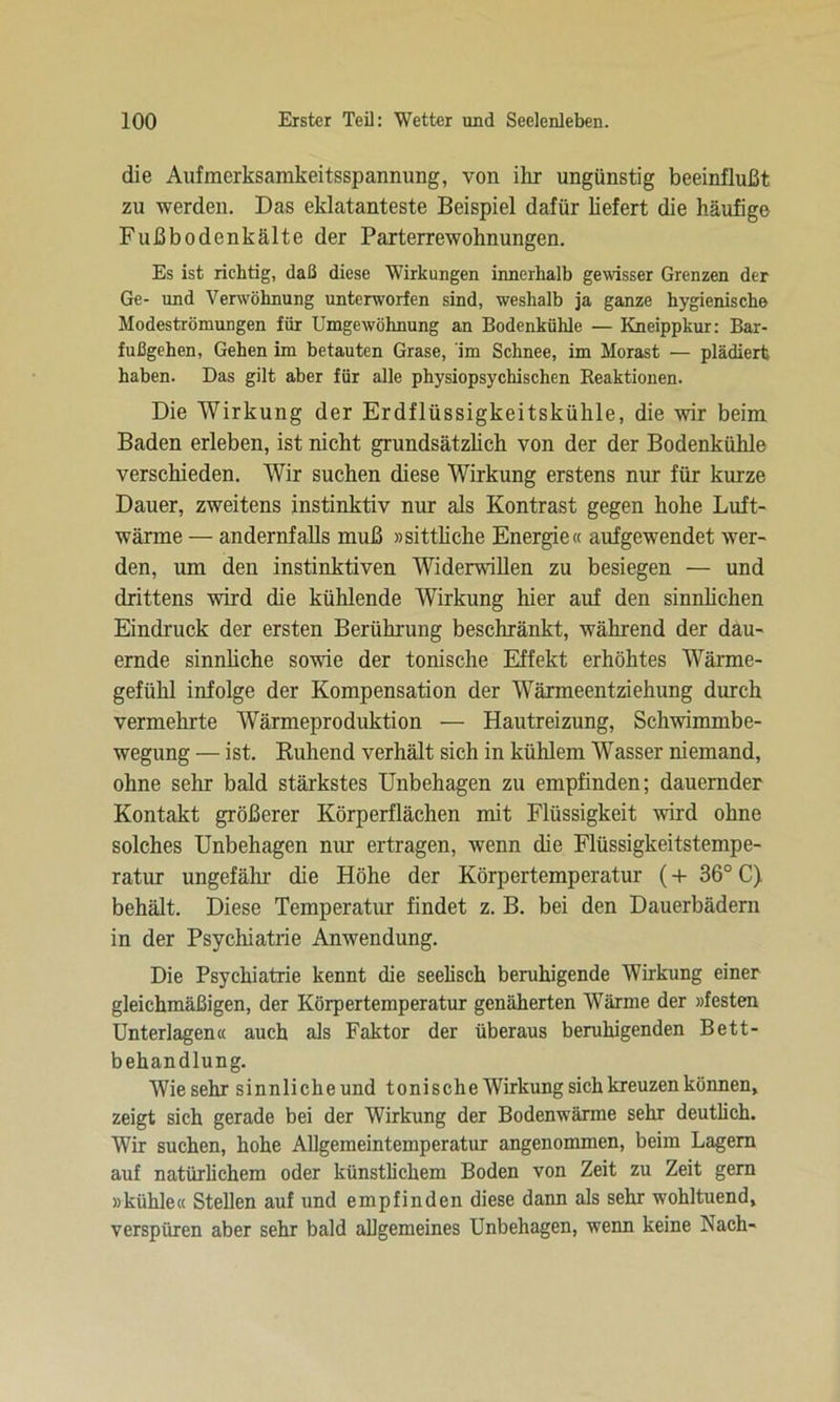 die Aufmerksarakeitsspannimg, von ihr ungünstig beeinflußt zu werden. Das eklatanteste Beispiel dafür liefert die häufige Fußbodenkälte der Parterrewohnungen. Es ist richtig, daß diese Wirkungen innerhalb gewisser Grenzen der Ge- und Verwöhnung unterworfen sind, weshalb ja ganze hygienische Modeströmungen für Umgewöhnung an Bodenkühle — Kneippkur: Bar- fußgehen, Gehen im betauten Grase, im Schnee, im Morast — plädiert haben. Das gilt aber für alle physiopsychischen Reaktionen. Die Wirkung der Erdflüssigkeitskühle, die -wir beim Baden erleben, ist nicht grundsätzlich von der der Bodenkühle verschieden. Wir suchen diese Wirkung erstens nur für kurze Dauer, zweitens instinktiv nur als Kontrast gegen hohe Luft- wärme — andernfalls muß »sittliche Energie« aufgewendet wer- den, um den instinktiven Widerwillen zu besiegen — und drittens wird die kühlende Wirkung hier auf den sinnlichen Eindruck der ersten Berührung beschränkt, während der dau- ernde sinnliche sowie der tonische Effekt erhöhtes Wärme- gefühl infolge der Kompensation der Wärmeentziehung durch vermehrte Wärmeproduktion — Hautreizung, Schwimmbe- wegung — ist. Ruhend verhält sich in kühlem Wasser niemand, ohne sehr bald stärkstes Unbehagen zu empfinden; dauernder Kontakt größerer Körperflächen mit Flüssigkeit wird ohne solches Unbehagen nur ertragen, wenn die Flüssigkeitstempe- ratur ungefähr die Höhe der Körpertemperatur (+ 36° C) behält. Diese Temperatur findet z. B. bei den Dauerbädern in der Psychiatrie Anwendung. Die Psychiatrie kennt die seelisch beruhigende Wirkung einer gleichmäßigen, der Körpertemperatur genäherten Wärme der »festen Unterlagen« auch als Faktor der überaus beruhigenden Bett- behandlung. Wie sehr sinnliche und tonische Wirkung sich kreuzen können, zeigt sich gerade bei der Wirkung der Bodenwärme sehr deutlich. Wir suchen, hohe Allgemeintemperatur angenommen, beim Lagern auf natürlichem oder künstlichem Boden von Zeit zu Zeit gern »kühle« Stellen auf und empfinden diese dann als sehr wohltuend, verspüren aber sehr bald allgemeines Unbehagen, wenn keine Nach-