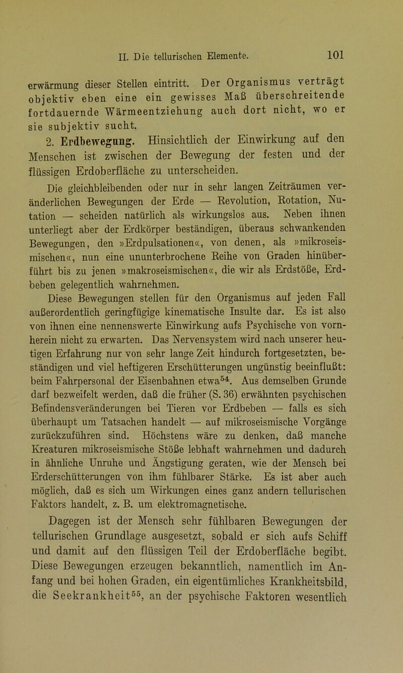 erwärmung dieser Stellen eintritt. Der Organismus verträgt objektiv eben eine ein gewisses Maß überschreitende fortdauernde Wärmeentziehung auch dort nicht, wo er sie subjektiv sucht. 2. Erdbewegnng. Hinsichtlich der Einwirkung auf den Menschen ist zwischen der Bewegung der festen und der flüssigen Erdoberfläche zu unterscheiden. Die gleichbleibenden oder nur in sehr langen Zeiträumen ver- änderlichen Bewegungen der Erde — Revolution, Rotation, Nu- tation — scheiden natürlich als wirkungslos aus. Neben ihnen unterliegt aber der Erdkörper beständigen, überaus schwankenden Bewegungen, den »Erdpulsationen«, von denen, als »mikroseis- mischen«, nun eine ununterbrochene Reihe von Graden hinüber- führt bis zu jenen »makroseismischen«, die wir als Erdstöße, Erd- beben gelegentlich wahrnehmen. Diese Bewegungen stellen für den Organismus auf jeden Fall außerordentlich geringfügige kinematische Insulte dar. Es ist also von ihnen eine nennenswerte Einwirkung aufs Psychische von vorn- herein nicht zu erwarten. Das Nervensystem wird nach unserer heu- tigen Erfahrung nur von sehr lange Zeit hindurch fortgesetzten, be- ständigen und viel heftigeren Erschütterungen ungünstig beeinflußt: beim Fahrpersonal der Eisenbahnen etwa54. Aus demselben Grunde darf bezweifelt werden, daß die früher (S. 36) erwähnten psychischen Befindensveränderungen bei Tieren vor Erdbeben — falls es sich überhaupt um Tatsachen handelt — auf mikroseismische Vorgänge zurückzuführen sind. Höchstens wäre zu denken, daß manche Kreaturen mikroseismische Stöße lebhaft wahrnehmen und dadurch in ähnliche Unruhe und Ängstigung geraten, wie der Mensch bei Erderschütterungen von ihm fühlbarer Stärke. Es ist aber auch möglich, daß es sich um Wirkungen eines ganz andern tellurischen Faktors handelt, z. B. um elektromagnetische. Dagegen ist der Mensch sehr fühlbaren Bewegungen der tellurischen Grundlage ausgesetzt, sobald er sich aufs Schiff und damit auf den flüssigen Teil der Erdoberfläche begibt. Diese Bewegungen erzeugen bekanntlich, namentlich im An- fang und bei hohen Graden, ein eigentümliches Krankheitsbild, die Seekrankheit55, an der psychische Faktoren wesentlich