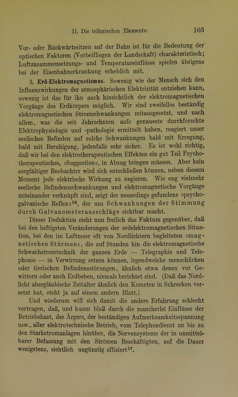 Vor- oder Rückwärtssitzen auf der Bahn ist für die Bedeutung der optischen Faktoren (Vorbeifliegen der Landschaft) charakteristisch; Luftzusammensetzungs- und Temperatureinflüsse spielen übrigens bei der Eisenbahnerkrankung erheblich mit. 3. Erd-Elektromagnetismus. Sowenig wie der Mensch sich den Influenzwirkungen der atmosphärischen Elektrizität entziehen kann, sowenig ist das für ihn auch hinsichtlich der elektromagnetischen Vorgänge des Erdkörpers möglich. Wir sind zweifellos beständig elektromagnetischen Stromschwankungen mitausgesetzt, und nach allem, was die seit Jahrzehnten aufs genaueste durchforschte Elektrophysiologie und -pathologie ermittelt haben, reagiert unser seelisches Befinden auf solche Schwankungen bald mit Erregung, bald mit Beruhigung, jedenfalls sehr sicher. Es ist wohl richtig, daß wir bei den elektrotherapeutischen Effekten ein gut Teil Psycho- therapeutisches, »Suggestion«, in Abzug bringen müssen. Aber kein sorgfältiger Beobachter wird sich entschließen können, neben diesem Moment jede elektrische Wirkung zu negieren. Wie eng vielmehr seelische Befindensschwankungen und elektromagnetische Vorgänge miteinander verknüpft sind, zeigt der neuerdings gefundene »psycho- galvanische Reflex«56, der uns Schwankungen der Stimmung durch Galvanometerausschläge sichtbar macht. Dieser Deduktion steht nun freilich das Faktum gegenüber, daß bei den heftigsten Veränderungen der erdelektromagnetischen Situa- tion, bei den im Luftmeer oft von Nordlichtern begleiteten »mag- netischen Stürmen«, die auf Stunden hin die elektromagnetische Schwachstromtechnik der ganzen Erde — Telegraphie und Tele- phonie — in Verwirrung setzen können, irgendwelche menschüchen oder tierischen Befindensstörungen, ähnlich etwa denen vor Ge- wittern oder auch Erdbeben, niemals berichtet sind. (Daß das Nord- licht abergläubische Zeitalter ähnlich den Kometen in Schrecken ver- setzt hat, steht ja auf einem andern Blatt.) Und wiederum will sich damit die andere Erfahrung schlecht vertragen, daß, und kaum bloß durch die mancherlei Einflüsse der Betriebshast, des Ärgers, der beständigen Aufmerksamkeitsspannung usw., aller elektrotechnische Betrieb, vom Telephondienst an bis zu den Starkstromanlagen hinüber, die Nervensysteme der in unmittel- barer Befassung mit den Strömen Beschäftigten, auf die Dauer wenigstens, sichtlich ungünstig affiziert57.