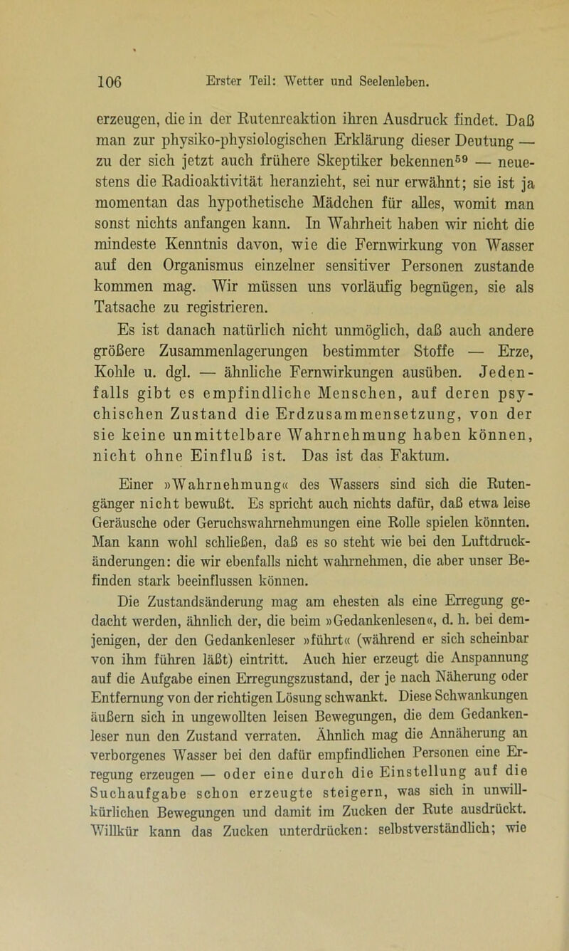 erzeugen, die in der Rutenreaktion ihren Ausdruck findet. Daß man zur physiko-physiologischen Erklärung dieser Deutung — zu der sich jetzt auch frühere Skeptiker bekennen59 — neue- stens die Radioaktivität heranzieht, sei nur erwähnt; sie ist ja momentan das hypothetische Mädchen für alles, womit man sonst nichts anfangen kann. In Wahrheit haben wir nicht die mindeste Kenntnis davon, wie die Fernwirkung von Wasser auf den Organismus einzelner sensitiver Personen zustande kommen mag. Wir müssen uns vorläufig begnügen, sie als Tatsache zu registrieren. Es ist danach natürlich nicht unmöglich, daß auch andere größere Zusammenlagerungen bestimmter Stoffe — Erze, Kohle u. dgl. — ähnliche Fernwirkungen ausüben. Jeden- falls gibt es empfindliche Menschen, auf deren psy- chischen Zustand die Erdzusammensetzung, von der sie keine unmittelbare Wahrnehmung haben können, nicht ohne Einfluß ist. Das ist das Faktum. Einer »Wahrnehmung« des Wassers sind sich die Ruten- gänger nicht bewußt. Es spricht auch nichts dafür, daß etwa leise Geräusche oder Geruchswahmehmungen eine Rolle spielen könnten. Man kann wohl schließen, daß es so steht wie bei den Luftdruck- änderungen: die wir ebenfalls nicht wahmehmen, die aber unser Be- finden stark beeinflussen können. Die Zustandsänderung mag am ehesten als eine Erregung ge- dacht werden, ähnlich der, die beim »Gedankenlesen«, d. h. bei dem- jenigen, der den Gedankenleser »führt« (während er sich scheinbar von ihm führen läßt) eintritt. Auch hier erzeugt die Anspannung auf die Aufgabe einen Erregungszustand, der je nach Näherung oder Entfernung von der richtigen Lösung schwankt. Diese Schwankungen äußern sich in ungewollten leisen Bewegungen, die dem Gedanken- leser nun den Zustand verraten. Ähnlich mag die Annäherung an verborgenes Wasser bei den dafür empfindlichen Personen eine Er- regung erzeugen — oder eine durch die Einstellung auf die Suchaufgabe schon erzeugte steigern, was sich in unwill- kürlichen Bewegungen und damit im Zucken der Rute ausdrückt. Willkür kann das Zucken unterdrücken: selbstverständlich; wie