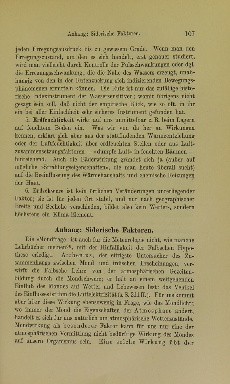 jeden Erregungsausdruck bis zu gewissem Grade. Wenn man den Erregungszustand, um den es sich handelt, erst genauer studiert, wird man vielleicht durch Kontrolle der Pulsschwankungen oder dg], die Erregungsschwankung, die die Nähe des Wassers erzeugt, unab- hängig von den in der Rutenzuckung sich indizierenden Bewegungs- phänomenen ermitteln können. Die Rute ist nur das zufällige histo- rische Indexinstrument der Wassersensitiven; womit übrigens nicht gesagt sein soll, daß nicht der empirische Blick, wie so oft, in ihr ein bei aller Einfachheit sehr sicheres Instrument gefunden hat. 5. Erdfenclitigkeit wirkt auf uns unmittelbar z. B. beim Lagern auf feuchtem Boden ein. Was wir von da her an Wirkungen kennen, erklärt |ich aber aus der stattfindenden Wärmeentziehung oder der Luftfeuchtigkeit über erdfeuchten Stellen oder aus Luft- zusammensetzungsfaktoren — »dumpfe Luft« in feuchten Räumen — hinreichend. Auch die Bäderwirkung gründet sich ja (außer auf mögliche »Strahlungseigenschaften«, die man heute überall sucht) auf die Beeinflussung des Wärmehaushalts und chemische Reizungen der Haut. 6. Erdschwere ist kein örtlichen Veränderungen unterhegender Faktor; sie ist für jeden Ort stabil, und nur nach geographischer Breite und Seehöhe verschieden, bildet also kein Wetter-, sondern höchstens ein Klima-Element. Anhang: Siderische Faktoren. Die »Mondfrage« ist auch für die Meteorologie nicht, wie manche Lehrbücher meinen60, mit der Hinfälligkeit der Falbschen Hypo- these erledigt. Arrhenius, der eifrigste Untersucher des Zu- sammenhangs zwischen Mond und irdischen Erscheinungen, ver- wirft die Falbsche Lehre von der atmosphärischen Gezeiten- bildung durch die Mondschwere; er hält an einem weitgehenden Einfluß des Mondes auf Wetter und Lebewesen fest: das Vehikel des Einflusses ist ihm die Luftelektrizität (s. S. 211 ff.). Für uns kommt aber hier diese Wirkung ebensowenig in Frage, wie das Mondlicht; wo immer der Mond die Eigenschaften der Atmosphäre ändert, handelt es sich für uns natürlich um atmosphärische Wetterzustände. Mondwirkung als besonderer Faktor kann für uns nur eine der atmosphärischen Vermittlung nicht bedürftige Wirkung des Mondes auf unsern Organismus sein. Eine solche Wirkung übt der