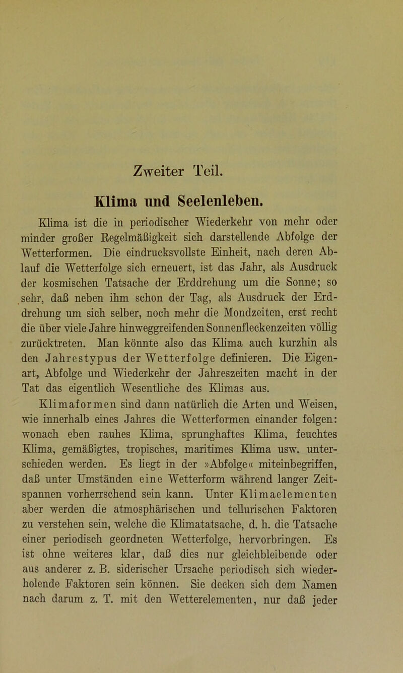 Zweiter Teil. Klima und Seelenleben. Klima ist die in periodischer Wiederkehr von mehr oder minder großer Regelmäßigkeit sich darstellende Abfolge der Wetterformen. Die eindrucksvollste Einheit, nach deren Ab- lauf die Wetterfolge sich erneuert, ist das Jahr, als Ausdruck der kosmischen Tatsache der Erddrehung um die Sonne; so sehr, daß neben ihm schon der Tag, als Ausdruck der Erd- drehung um sich selber, noch mehr die Mondzeiten, erst recht die über viele Jahre hinweggreifenden Sonnenfleckenzeiten völlig zurücktreten. Man könnte also das Klima auch kurzhin als den Jahrestypus der Wetterfolge definieren. Die Eigen- art, Abfolge und Wiederkehr der Jahreszeiten macht in der Tat das eigentlich Wesentliche des Klimas aus. Klimaformen sind dann natürlich die Arten und Weisen, wie innerhalb eines Jahres die Wetterformen einander folgen: wonach eben rauhes Klima, sprunghaftes Klima, feuchtes Klima, gemäßigtes, tropisches, maritimes Klima usw. unter- schieden werden. Es hegt in der »Abfolge« miteinbegriffen, daß unter Umständen eine Wetterform während langer Zeit- spannen vorherrschend sein kann. Unter Klimaelementen aber werden die atmosphärischen und tellurischen Faktoren zu verstehen sein, welche die Klimatatsache, d. h. die Tatsache einer periodisch geordneten Wetterfolge, hervorbringen. Es ist ohne weiteres klar, daß dies nur gleichbleibende oder aus anderer z. B. siderischer Ursache periodisch sich wieder- holende Faktoren sein können. Sie decken sich dem Namen nach darum z. T. mit den Wetterelementen, nur daß jeder