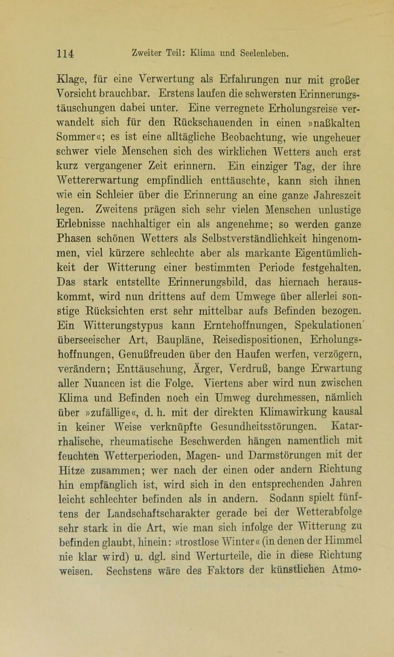 Klage, für eine Verwertung als Erfahrungen nur mit großer Vorsicht brauchbar. Erstens laufen die schwersten Erinnerungs- täuschungen dabei unter. Eine verregnete Erholungsreise ver- wandelt sich für den Rückschauenden in einen »naßkalten Sommer«; es ist eine alltägliche Beobachtung, wie ungeheuer schwer viele Menschen sich des wirklichen Wetters auch erst kurz vergangener Zeit erinnern. Ein einziger Tag, der ihre Wettererwartung empfindlich enttäuschte, kann sich ihnen wie ein Schleier über die Erinnerung an eine ganze Jahreszeit legen. Zweitens prägen sich sein- vielen Menschen unlustige Erlebnisse nachhaltiger ein als angenehme; so werden ganze Phasen schönen Wetters als Selbstverständlichkeit hingenom- men, viel kürzere schlechte aber als markante Eigentümlich- keit der Witterung einer bestimmten Periode festgehalten. Das stark entstellte Erinnerungsbild, das hiernach heraus- kommt, wird nun drittens auf dem Umwege über allerlei son- stige Rücksichten erst sehr mittelbar aufs Befinden bezogen. Ein Witterungstypus kann Erntehoffnungen, Spekulationen überseeischer Art, Baupläne, Reisedispositionen, Erholungs- hoffnungen, Genußfreuden über den Haufen werfen, verzögern, verändern; Enttäuschung, Ärger, Verdruß, bange Erwartung aller Nuancen ist die Folge. Viertens aber wird nun zwischen Iüima und Befinden noch ein Umweg durchmessen, nämlich über »zufällige«, d. h. mit der direkten Klimawirkung kausal in keiner Weise verknüpfte Gesundheitsstörungen. Katar- rhalische, rheumatische Beschwerden hängen namentlich mit feuchten Wetterperioden, Magen- und Darmstörungen mit der Hitze zusammen; wer nach der einen oder andern Richtung hin empfänglich ist, wird sich in den entsprechenden Jahren leicht schlechter befinden als in andern. Sodann spielt fünf- tens der Landschaftscharakter gerade bei der Wetterabfolge sehr stark in die Art, wie man sich infolge der Witterung zu befinden glaubt, hinein: »trostlose Winter« (in denen der Himmel nie klar wird) u. dgl. sind Werturteile, die in diese Richtung weisen. Sechstens wäre des Faktors der künstlichen Atmo-