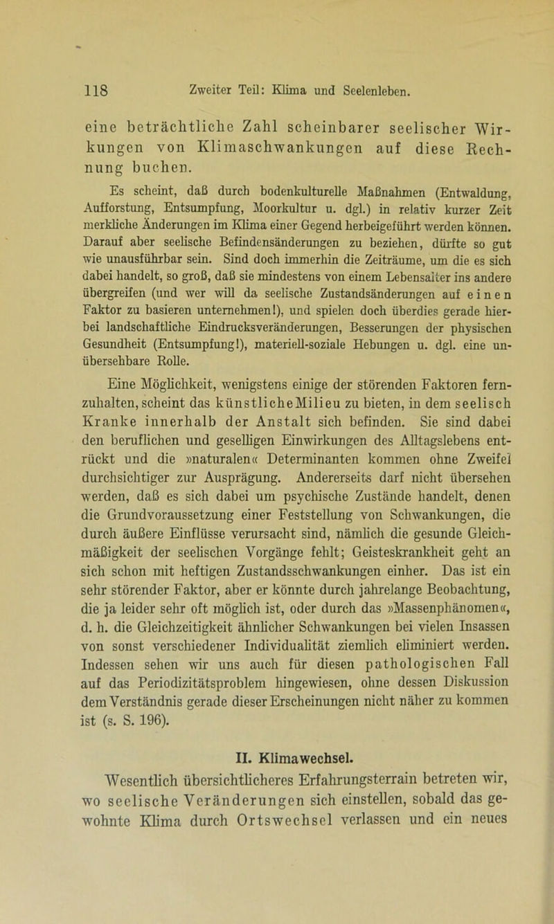 eine beträchtliche Zahl scheinbarer seelischer Wir- kungen von Klimaschwankungen auf diese Rech- nung buchen. Es scheint, daß durch bodenkulturelle Maßnahmen (Entwaldung, Aufforstung, Entsumpfung, Moorkultur u. dgl.) in relativ kurzer Zeit merkliche Änderungen im Klima einer Gegend herbeigeführt werden können. Darauf aber seelische Befindensänderungen zu beziehen, dürfte so gut wie unausführbar sein. Sind doch immerhin die Zeiträume, um die es sich dabei handelt, so groß, daß sie mindestens von einem Lebensalter ins andere übergreifen (und wer will da seelische Zustandsänderungen auf einen Faktor zu basieren unternehmen!), und spielen doch überdies gerade hier- bei landschaftliche Eindrucksveränderungen, Besserungen der physischen Gesundheit (Entsumpfung 1), materiell-soziale Hebungen u. dgl. eine un- übersehbare Rolle. Eine Möglichkeit, wenigstens einige der störenden Faktoren fern- zuhalten, scheint das künstlicheMilieu zu bieten, in dem seelisch Kranke innerhalb der Anstalt sich befinden. Sie sind dabei den beruflichen und geselligen Einwirkungen des Alltagslebens ent- rückt und die »naturalen« Determinanten kommen ohne Zweifel durchsichtiger zur Ausprägung. Andererseits darf nicht übersehen werden, daß es sich dabei um psychische Zustände handelt, denen die Grundvoraussetzung einer Feststellung von Schwankungen, die durch äußere Einflüsse verursacht sind, nämlich die gesunde Gleich- mäßigkeit der seelischen Vorgänge fehlt; Geisteskrankheit geht an sich schon mit heftigen Zustandsschwankungen einher. Das ist ein sehr störender Faktor, aber er könnte durch jahrelange Beobachtung, die ja leider sehr oft möglich ist, oder durch das »Massenphänomen«, d. h. die Gleichzeitigkeit ähnlicher Schwankungen bei vielen Insassen von sonst verschiedener Individualität ziemlich eliminiert werden. Indessen sehen wir uns auch für diesen pathologischen Fall auf das Periodizitätsproblem hingewiesen, ohne dessen Diskussion dem Verständnis gerade dieser Erscheinungen nicht näher zu kommen ist (s. S. 196). II. Klimawechsel. Wesentlich übersichtlicheres Erfahrungsterrain betreten wir, wo seelische Veränderungen sich einstellen, sobald das ge- wohnte Klima durch Ortswechsel verlassen und ein neues