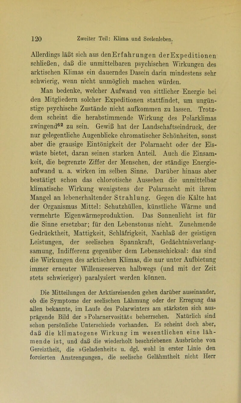 Allerdings läßt sich aus denErfahrungen derExpeditionen schließen, daß die unmittelbaren psychischen Wirkungen des arktischen Klimas ein dauerndes Dasein darin mindestens sehr schwierig, wenn nicht unmöglich machen würden. Man bedenke, welcher Aufwand von sittlicher Energie bei den Mitgliedern solcher Expeditionen stattfindet, um ungün- stige psychische Zustände nicht aufkommen zu lassen. Trotz- dem scheint die herabstimmende Wirkung des Polarklimas zwingend62 zu sein. Gewiß hat der Landschaftseindruck, der nur gelegentliche Augenblicke chromatischer Schönheiten, sonst aber die grausige Eintönigkeit der Polarnacht oder der Eis- wiiste bietet, daran seinen starken Anteil. Auch die Einsam- keit, die begrenzte Ziffer der Menschen, der ständige Energie- aufwand u. a. wirken im selben Sinne. Darüber hinaus aber bestätigt schon das chlorotische Aussehen die unmittelbar klimatische Wirkung wenigstens der Polarnacht mit ihrem Mangel an lebenerhaltender Strahlung. Gegen die Kälte hat der Organismus Mittel: Schutzhüllen, künstliche Wärme und vermehrte Eigenwärmeproduktion. Das Sonnenlicht ist für die Sinne ersetzbar; für den Lebenstonus nicht. Zunehmende Gedrücktheit, Mattigkeit, Schläfrigkeit, Nachlaß der geistigen Leistungen, der seelischen Spannkraft, Gedächtnisverlang- samung, Indifferenz gegenüber dem Lebensschicksal: das sind die Wirkungen des arktischen Klimas, die nur unter Aufbietung immer erneuter Willensreserven halbwegs (und mit der Zeit stets schwieriger) paralysiert werden können. Die Mitteilungen der Arktisreisenden gehen darüber auseinander, ob die Symptome der seelischen Lähmung oder der Erregung das allen bekannte, im Laufe des Polarwinters am stärksten sich aus- prägende Bild der »Polarnervosität« beherrschen. Natürlich sind schon persönliche Unterschiede vorhanden. Es scheint doch aber, daß die klimatogene Wirkung im wesentlichen eine läh- mende ist, und daß die wiederholt beschriebenen Ausbrüche von Gereiztheit, die »Geladenheit« u. dgl. wohl in erster Linie den forcierten Anstrengungen, die seelische Gelähmtheit nicht Herr