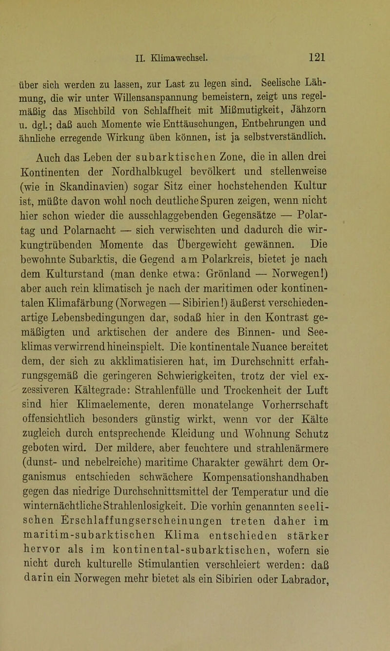 über sich werden zu lassen, zur Last zu legen sind. Seelische Läh- mung, die wir unter Willensanspannung bemeistem, zeigt uns regel- mäßig das Mischbild von Schlaffheit mit Mißmutigkeit, Jähzorn u. dgl.; daß auch Momente wie Enttäuschungen, Entbehrungen und ähnliche erregende Wirkung üben können, ist ja selbstverständlich. Auch das Leben der subarktischen Zone, die in allen drei Kontinenten der Nordhalbkugel bevölkert und stellenweise (wie in Skandinavien) sogar Sitz einer hochstehenden Kultur ist, müßte davon wohl noch deutliche Spuren zeigen, wenn nicht hier schon wieder die ausschlaggebenden Gegensätze — Polar- tag und Polarnacht — sich verwischten und dadurch die wir- kungtrübenden Momente das Übergewicht gewännen. Die bewohnte Subarktis, die Gegend am Polarkreis, bietet je nach dem Kulturstand (man denke etwa: Grönland — Norwegen!) aber auch rein klimatisch je nach der maritimen oder kontinen- talen Klimafärbung (Norwegen — Sibirien!) äußerst verschieden- artige Lebensbedingungen dar, sodaß hier in den Kontrast ge- mäßigten und arktischen der andere des Binnen- und See- klimas verwirrend hineinspielt. Die kontinentale Nuance bereitet dem, der sich zu akklimatisieren hat, im Durchschnitt erfah- rungsgemäß die geringeren Schwierigkeiten, trotz der viel ex- zessiveren Kältegrade: Strahlenfülle und Trockenheit der Luft sind hier Klimaelemente, deren monatelange Vorherrschaft offensichtlich besonders günstig wirkt, wenn vor der Kälte zugleich durch entsprechende Kleidung und Wohnung Schutz geboten wird. Der mildere, aber feuchtere und strahlenärmere (dunst- und nebelreiche) maritime Charakter gewährt dem Or- ganismus entschieden schwächere Kompensationshandhaben gegen das niedrige Durchschnittsmittel der Temperatur und die winternächtlicheStrahlenlosigkeit. Die vorhin genannten seeli- schen Erschlaffungserscheinungen treten daher im maritim-subarktischen Klima entschieden stärker hervor als im kontinental-subarktischen, wofern sie nicht durch kulturelle Stimidantien verschleiert werden: daß darin ein Norwegen mehr bietet als ein Sibirien oder Labrador,