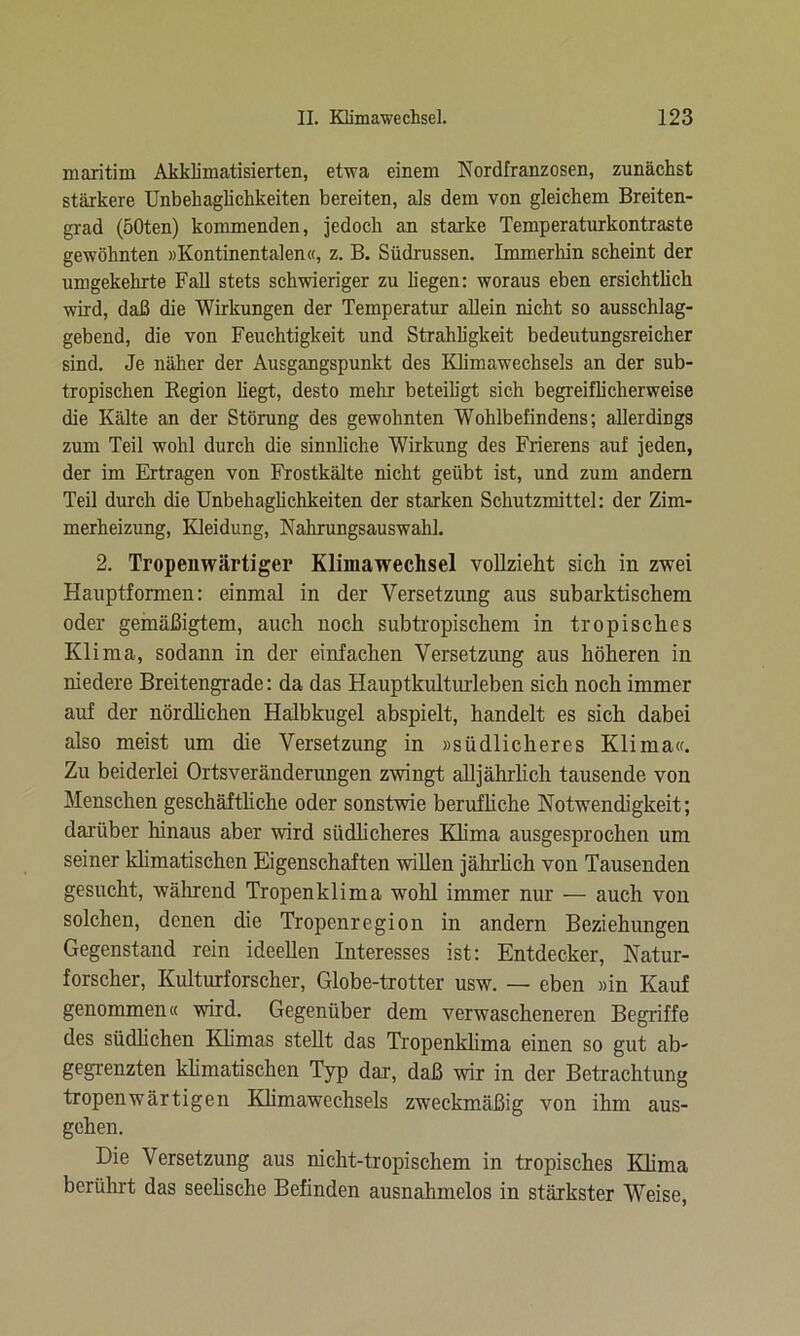 maritim Akklimatisierten, etwa einem Nordfranzosen, zunächst stärkere Unbehaglichkeiten bereiten, als dem von gleichem Breiten- grad (50ten) kommenden, jedoch an starke Temperaturkontraste gewöhnten »Kontinentalen«, z. B. Südrussen. Immerhin scheint der umgekehrte Fall stets schwieriger zu liegen: woraus eben ersichtlich wird, daß die Wirkungen der Temperatur allein nicht so ausschlag- gebend, die von Feuchtigkeit und Strahligkeit bedeutungsreicher sind. Je näher der Ausgangspunkt des Klimawechsels an der sub- tropischen Region hegt, desto mehr beteiligt sich begreiflicherweise die Kälte an der Störung des gewohnten Wohlbefindens; allerdings zum Teil wohl durch die sinnliche Wirkung des Frierens auf jeden, der im Ertragen von Frostkälte nicht geübt ist, und zum andern Teil durch die Unbehaglichkeiten der starken Schutzmittel: der Zim- merheizung, Kleidung, Nahrungsauswahl. 2. Tropenwärtiger Klimawechsel vollzieht sich in zwei Hauptformen: einmal in der Versetzung aus subarktischem oder gemäßigtem, auch noch subtropischem in tropisches Klima, sodann in der einfachen Versetzung aus höheren in niedere Breitengrade: da das Hauptkulturleben sich noch immer auf der nördlichen Halbkugel abspielt, handelt es sich dabei also meist um die Versetzung in »südlicheres Klima«. Zu beiderlei Ortsveränderungen zwingt alljährlich tausende von Menschen geschäftliche oder sonstwie berufliche Notwendigkeit; darüber hinaus aber wird südlicheres Klima ausgesprochen um seiner klimatischen Eigenschaften willen jährlich von Tausenden gesucht, während Tropenklima wohl immer nur — auch von solchen, denen die Tropenregion in andern Beziehungen Gegenstand rein ideellen Interesses ist: Entdecker, Natur- forscher, Kulturforscher, Globe-trotter usw. — eben »in Kauf genommen« wird. Gegenüber dem verwascheneren Begriffe des südlichen Klimas stellt das Tropenklima einen so gut ab- gegrenzten klimatischen Typ dar, daß wir in der Betrachtung tropenwärtigen Klimawechsels zweckmäßig von ihm aus- gehen. Die Versetzung aus nicht-tropischem in tropisches Klima berührt das seelische Befinden ausnahmelos in stärkster Weise,