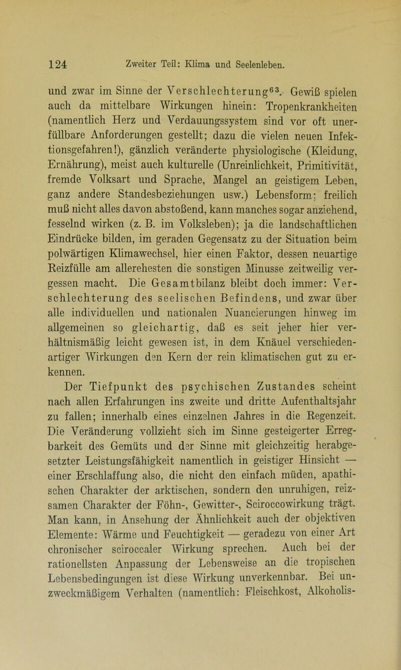 und zwar im Sinne der Verschlechterung63. Gewiß spielen auch da mittelbare Wirkungen hinein: Tropenkrankheiten (namentlich Herz und Verdauungssystem sind vor oft uner- füllbare Anforderungen gestellt; dazu die vielen neuen Infek- tionsgefahren!), gänzlich veränderte physiologische (Kleidung, Ernährung), meist auch kulturelle (Unreinlichkeit, Primitivität, fremde Volksart und Sprache, Mangel an geistigem Leben, ganz andere Standesbeziehungen usw.) Lebensform; freilich muß nicht alles davon abstoßend, kann manches sogar anziehend, fesselnd wirken (z. B. im Volksleben); ja die landschaftlichen Eindrücke bilden, im geraden Gegensatz zu der Situation beim polwärtigen Klimawechsel, hier einen Faktor, dessen neuartige Reizfülle am allerehesten die sonstigen Minusse zeitweilig ver- gessen macht. Die Gesamtbilanz bleibt doch immer: Ver- schlechterung des seelischen Befindens, und zwar über alle individuellen und nationalen Nuancierungen hinweg im allgemeinen so gleichartig, daß es seit jeher hier ver- hältnismäßig leicht gewesen ist, in dem Knäuel verschieden- artiger Wirkungen den Kern der rein klimatischen gut zu er- kennen. Der Tiefpunkt des psychischen Zustandes scheint nach allen Erfahrungen ins zweite und dritte Aufenthaltsjahr zu fallen; innerhalb eines einzelnen Jahres in die Regenzeit. Die Veränderung vollzieht sich im Sinne gesteigerter Erreg- barkeit des Gemüts und der Sinne mit gleichzeitig herabge- setzter Leistungsfähigkeit namentlich in geistiger Hinsicht — einer Erschlaffung also, die nicht den einfach müden, apathi- schen Charakter der arktischen, sondern den unruhigen, reiz- samen Charakter der Föhn-, Gewitter-, Sciroccowirkung trägt. Man kann, in Ansehung der Ähnlichkeit auch der objektiven Elemente: Wärme und Feuchtigkeit — geradezu von einer Art chronischer sciroccaler Wirkung sprechen. Auch bei der rationellsten Anpassung der Lebensweise an die tropischen Lebensbedingungen ist diese Wirkung unverkennbar. Bei un- zweckmäßigem Verhalten (namentlich: Fleischkost, Alkoholis-