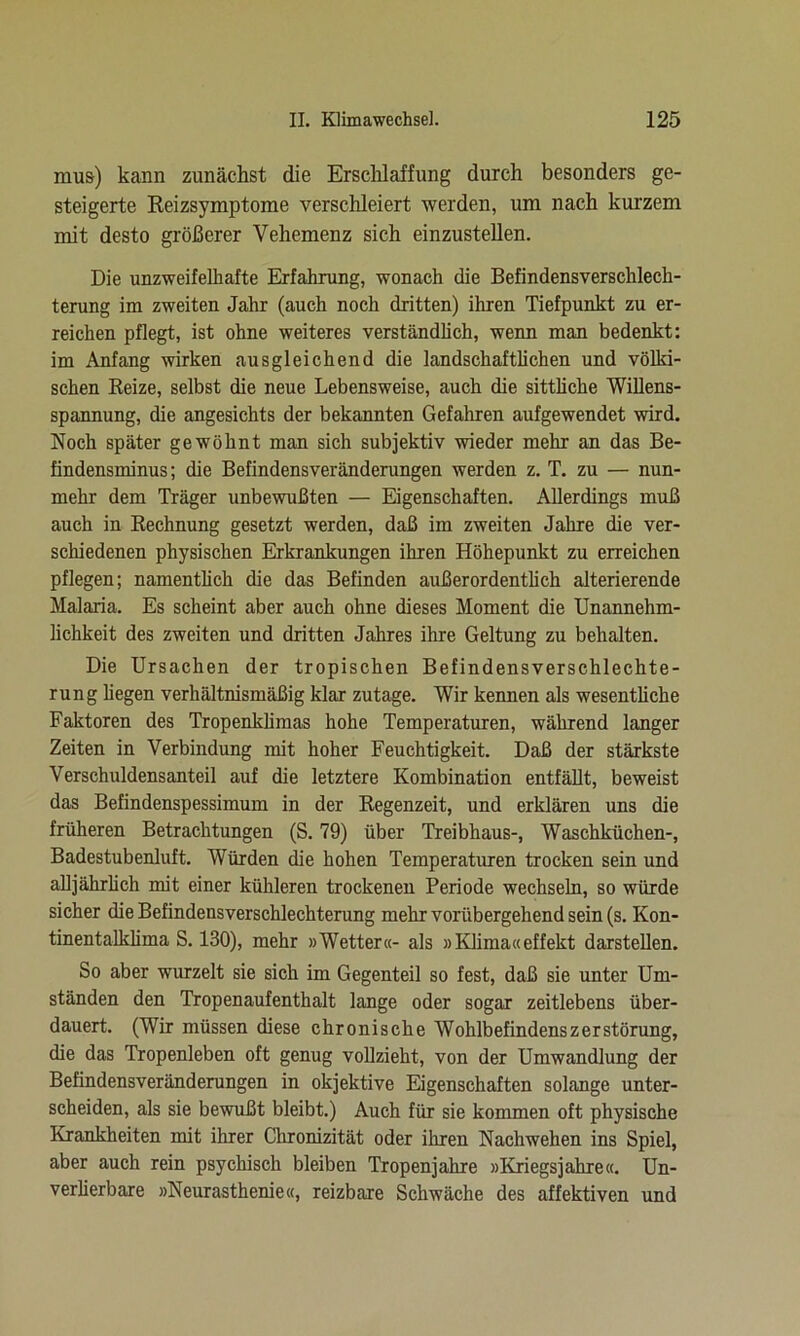 mus) kann zunächst die Erschlaffung durch besonders ge- steigerte Reizsymptome verschleiert werden, um nach kurzem mit desto größerer Vehemenz sich einzustellen. Die unzweifelhafte Erfahrung, wonach die Befindensverschlech- terung im zweiten Jahr (auch noch dritten) ihren Tiefpunkt zu er- reichen pflegt, ist ohne weiteres verständlich, wenn man bedenkt: im Anfang wirken ausgleichend die landschaftlichen und völki- schen Reize, selbst die neue Lebensweise, auch die sittliche Willens- spannung, die angesichts der bekannten Gefahren aufgewendet wird. Noch später gewöhnt man sich subjektiv wieder mehr an das Be- findensminus; die Befindensveränderungen werden z. T. zu — nun- mehr dem Träger unbewußten — Eigenschaften. Allerdings muß auch in Rechnung gesetzt werden, daß im zweiten Jahre die ver- schiedenen physischen Erkrankungen ihren Höhepunkt zu erreichen pflegen; namentlich die das Befinden außerordentlich alterierende Malaria. Es scheint aber auch ohne dieses Moment die Unannehm- lichkeit des zweiten und dritten Jahres ihre Geltung zu behalten. Die Ursachen der tropischen Befindensverschlechte- rung hegen verhältnismäßig klar zutage. Wir kennen als wesentliche Faktoren des Tropenklimas hohe Temperaturen, während langer Zeiten in Verbindung mit hoher Feuchtigkeit. Daß der stärkste Verschuldensanteil auf die letztere Kombination entfällt, beweist das Befindenspessimum in der Regenzeit, und erklären uns die früheren Betrachtungen (S. 79) über Treibhaus-, Waschküchen-, Badestubenluft. Würden die hohen Temperaturen trocken sein und alljährlich mit einer kühleren trockenen Periode wechseln, so würde sicher die Befindensverschlechterung mehr vorübergehend sein (s. Kon- tinentalklima S. 130), mehr »Wetter«- als »Klima«effekt darstellen. So aber wurzelt sie sich im Gegenteil so fest, daß sie unter Um- ständen den Tropenaufenthalt lange oder sogar zeitlebens über- dauert. (Wir müssen diese chronische Wohlbefindens Zerstörung, die das Tropenleben oft genug vollzieht, von der Umwandlung der Befindensveränderungen in objektive Eigenschaften solange unter- scheiden, als sie bewußt bleibt.) Auch für sie kommen oft physische Krankheiten mit ihrer Chronizität oder ihren Nachwehen ins Spiel, aber auch rein psychisch bleiben Tropenjahre »Kriegsjahre«. Un- verlierbare »Neurasthenie«, reizbare Schwäche des affektiven und