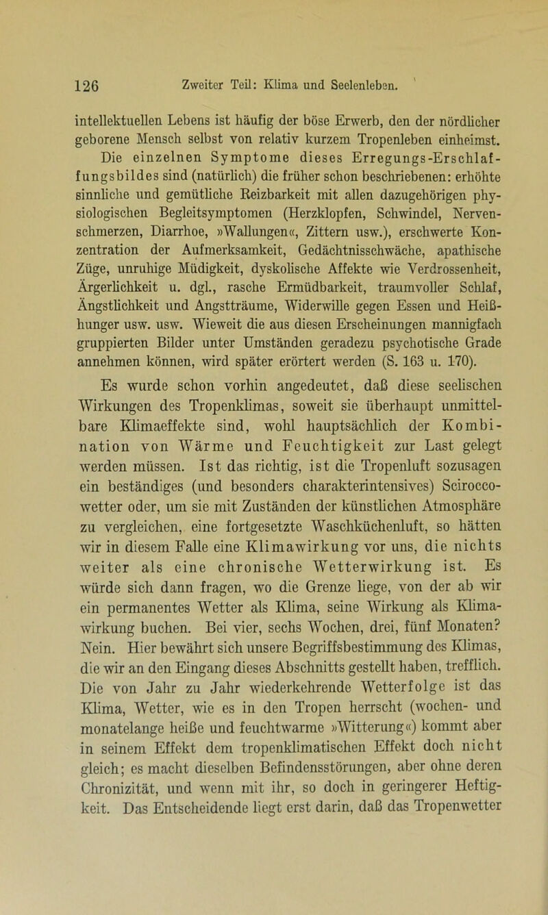 intellektuellen Lebens ist häufig der böse Erwerb, den der nördlicher geborene Mensch selbst von relativ kurzem Tropenleben einheimst. Die einzelnen Symptome dieses Erregungs-Erschlaf- fungsbildes sind (natürlich) die früher schon beschriebenen: erhöhte sinnliche und gemütliche Reizbarkeit mit allen dazugehörigen phy- siologischen Begleitsymptomen (Herzklopfen, Schwindel, Nerven- schmerzen, Diarrhoe, »Wallungen«, Zittern usw.), erschwerte Kon- zentration der Aufmerksamkeit, Gedächtnisschwäche, apathische Züge, unruhige Müdigkeit, dyskolische Affekte wie Verdrossenheit, Ärgerlichkeit u. dgl., rasche Ermüdbarkeit, traumvoller Schlaf, Ängstlichkeit und Angstträume, Widerwille gegen Essen und Heiß- hunger usw. usw. Wieweit die aus diesen Erscheinungen mannigfach gruppierten Bilder unter Umständen geradezu psychotische Grade annehmen können, wird später erörtert werden (S. 163 u. 170). Es wurde schon vorhin angedeutet, daß diese seelischen Wirkungen des Tropenklimas, soweit sie überhaupt unmittel- bare Klimaeffekte sind, wohl hauptsächlich der Kombi- nation von Wärme und Feuchtigkeit zur Last gelegt werden müssen. Ist das richtig, ist die Tropenluft sozusagen ein beständiges (und besonders charakterintensives) Scirocco- wetter oder, um sie mit Zuständen der künstlichen Atmosphäre zu vergleichen, eine fortgesetzte Waschküchenluft, so hätten wir in diesem Falle eine Klimawirkung vor uns, die nichts weiter als eine chronische Wetterwirkung ist. Es würde sich dann fragen, wo die Grenze liege, von der ab wir ein permanentes Wetter als Klima, seine Wirkung als Klima- wirkung buchen. Bei vier, sechs Wochen, drei, fünf Monaten? Nein. Hier bewährt sich unsere Begriffsbestimmung des Klimas, die wir an den Eingang dieses Abschnitts gestellt haben, trefflich. Die von Jahr zu Jahr wiederkehrende Wetterfolge ist das Klima, Wetter, wie es in den Tropen herrscht (wochen- und monatelange heiße und feuchtwarme »Witterung«) kommt aber in seinem Effekt dem tropenklimatischen Effekt doch nicht gleich; es macht dieselben Befindensstörungen, aber ohne deren Chronizität, und wenn mit ihr, so doch in geringerer Heftig- keit. Das Entscheidende liegt erst darin, daß das Tropenwetter