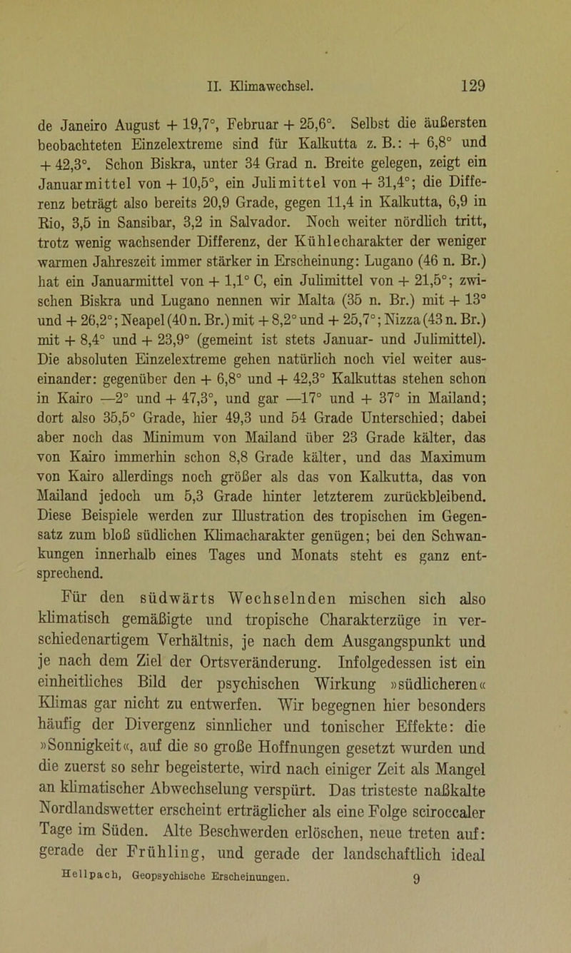 de Janeiro August + 19,7°, Februar + 25,6°. Selbst die äußersten beobachteten Einzelextreme sind für Kalkutta z. B.: + 6,8° und + 42,3°. Schon Biskra, unter 34 Grad n. Breite gelegen, zeigt ein Januarmittel von + 10,5°, ein Julimittel von + 31,4°; die Diffe- renz beträgt also bereits 20,9 Grade, gegen 11,4 in Kalkutta, 6,9 in Rio, 3,5 in Sansibar, 3,2 in Salvador. Noch weiter nördlich tritt, trotz wenig wachsender Differenz, der Kühle Charakter der weniger warmen Jahreszeit immer stärker in Erscheinung: Lugano (46 n. Br.) hat ein Januarmittel von + 1,1° C, ein Julimittel von + 21,5°; zwi- schen Biskra und Lugano nennen wir Malta (35 n. Br.) mit + 13° und + 26,2°; Neapel (40 n. Br.) mit + 8,2° und + 25,7°; Nizza (43 n. Br.) mit + 8,4° und + 23,9° (gemeint ist stets Januar- und Julimittel). Die absoluten Einzelextreme gehen natürlich noch viel weiter aus- einander: gegenüber den + 6,8° und + 42,3° Kalkuttas stehen schon in Kairo —2° und + 47,3°, und gar —17° und + 37° in Mailand; dort also 35,5° Grade, hier 49,3 und 54 Grade Unterschied; dabei aber noch das Minimum von Mailand über 23 Grade kälter, das von Kairo immerhin schon 8,8 Grade kälter, und das Maximum von Kairo allerdings noch größer als das von Kalkutta, das von Mailand jedoch um 5,3 Grade hinter letzterem zurückbleibend. Diese Beispiele werden zur Illustration des tropischen im Gegen- satz zum bloß südlichen Klimacharakter genügen; bei den Schwan- kungen innerhalb eines Tages und Monats steht es ganz ent- sprechend. Für den südwärts Wechselnden mischen sich also klimatisch gemäßigte und tropische Charakterzüge in ver- schiedenartigem Verhältnis, je nach dem Ausgangspunkt und je nach dem Ziel der Ortsveränderung. Infolgedessen ist ein einheitliches Bild der psychischen Wirkung »südlicheren« Klimas gar nicht zu entwerfen. Wir begegnen hier besonders häufig der Divergenz sinnlicher und tonischer Effekte: die »Sonnigkeit«, auf die so große Hoffnungen gesetzt wurden und die zuerst so sehr begeisterte, wird nach einiger Zeit als Mangel an klimatischer Abwechselung verspürt. Das tristeste naßkalte Nordlandswetter erscheint erträglicher als eine Folge sciroccaler Tage im Süden. Alte Beschwerden erlöschen, neue treten auf: gerade der Frühling, und gerade der landschaftlich ideal Hellpach, Geopsychische Erscheinungen. 9