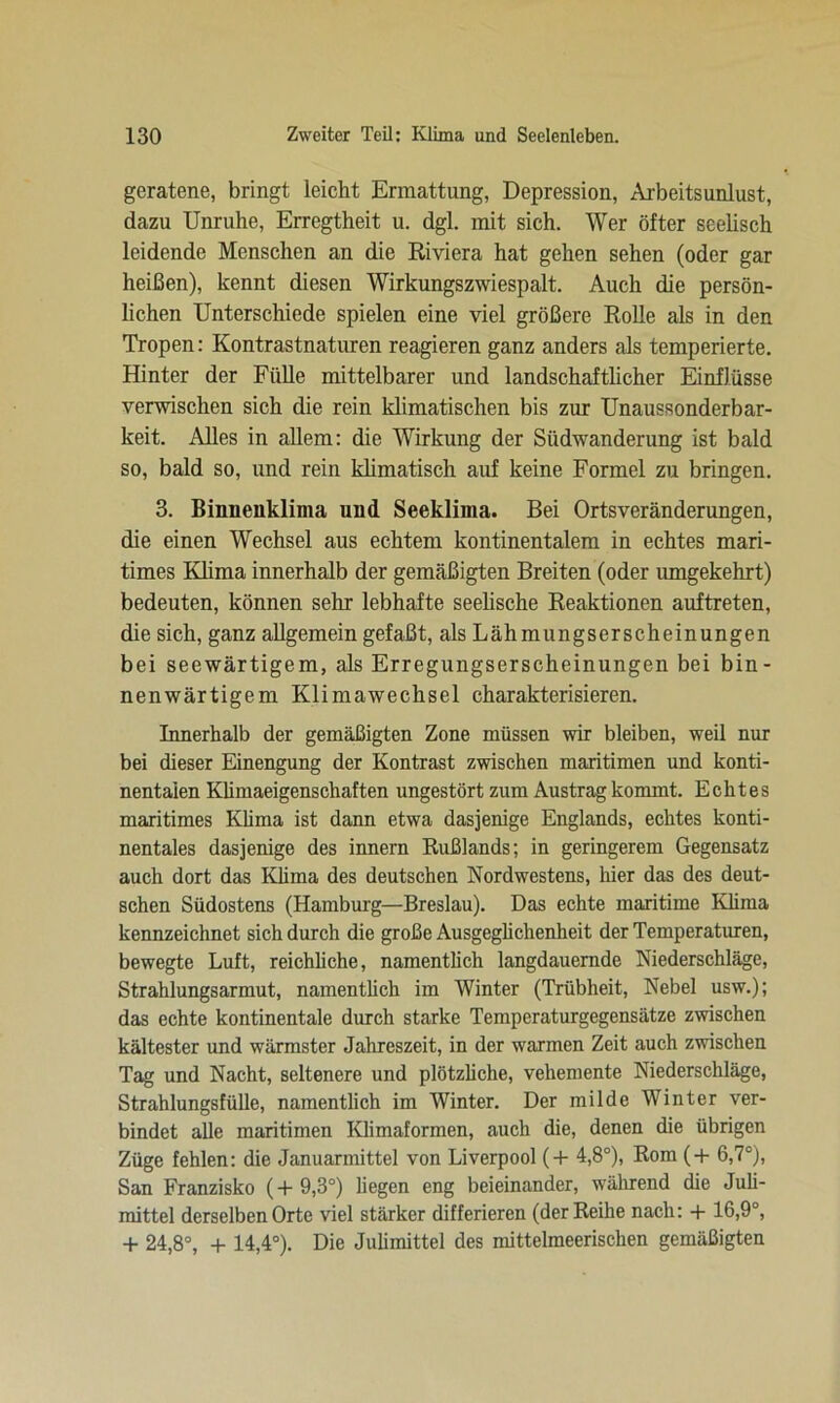 geratene, bringt leicht Ermattung, Depression, Arbeitsunlust, dazu Unruhe, Erregtheit u. dgl. mit sich. Wer öfter seelisch leidende Menschen an die Riviera hat gehen sehen (oder gar heißen), kennt diesen Wirkungszwiespalt. Auch die persön- lichen Unterschiede spielen eine viel größere Rolle als in den Tropen: Kontrastnaturen reagieren ganz anders als temperierte. Hinter der Fülle mittelbarer und landschaftlicher Einflüsse verwischen sich die rein klimatischen bis zur Unaussonderbar- keit. Alles in allem: die Wirkung der Südwanderung ist bald so, bald so, und rein klimatisch auf keine Formel zu bringen. 3. Binnenklima und Seeklima. Bei Ortsveränderungen, die einen Wechsel aus echtem kontinentalem in echtes mari- times Klima innerhalb der gemäßigten Breiten (oder umgekehrt) bedeuten, können sehr lebhafte seelische Reaktionen auftreten, die sich, ganz allgemein gefaßt, als Lähmungserscheinungen bei seewärtigem, als Erregungserscheinungen bei bin- nenwärtigem Klimawechsel charakterisieren. Innerhalb der gemäßigten Zone müssen wir bleiben, weil nur bei dieser Einengung der Kontrast zwischen maritimen und konti- nentalen Klimaeigenschaften ungestört zum Austrag kommt. Echtes maritimes Klima ist dann etwa dasjenige Englands, echtes konti- nentales dasjenige des innern Rußlands; in geringerem Gegensatz auch dort das Klima des deutschen Nordwestens, hier das des deut- schen Südostens (Hamburg—Breslau). Das echte maritime Klima kennzeichnet sich durch die große Ausgeglichenheit der Temperaturen, bewegte Luft, reichliche, namenthcli langdauernde Niederschläge, Strahlungsarmut, namenthcli im Winter (Trübheit, Nebel usw.); das echte kontinentale durch starke Temperaturgegensätze zwischen kältester und wärmster Jahreszeit, in der warmen Zeit auch zwischen Tag und Nacht, seltenere und plötzhche, vehemente Niederschläge, Strahlungsfülle, namentlich im Winter. Der milde Winter ver- bindet alle maritimen Klimaformen, auch die, denen die übrigen Züge fehlen: die Januarmittel von Liverpool (+ 4,8°), Rom (+ 6,7°), San Franzisko (+9,3°) hegen eng beieinander, während die Juli- mittel derselben Orte viel stärker differieren (der Reihe nach: + 16,9°, + 24,8°, + 14,4°). Die Juhmittel des mittelmeerischen gemäßigten