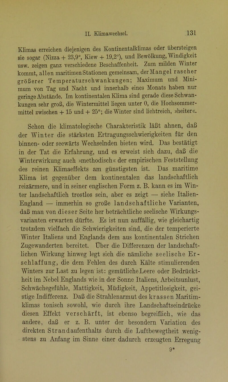Klimas erreichen diejenigen des Kontinentalklimas oder übersteigen sie sogar (Nizza + 23,9°, Kiew + 19,2°), und Bewölkung, Windigkeit usw. zeigen ganz verschiedene Beschaffenheit. Zum milden V inter kommt, allen maritimen Stationen gemeinsam, derMangel rascher größerer Temperaturschwankungen; Maximum und Mini- mum von Tag und Nacht und innerhalb eines Monats haben nur geringe Abstände. Im kontinentalen Klima sind gerade diese Schwan- kungen sehr groß, die Wintermittel hegen unter 0, die Hochsommer- mittel zwischen + 15 und + 25°; die Winter sind lichtreich, »heiter«. Schon die klimatologische Charakteristik läßt ahnen, daß der Winter die stärksten Ertragungsschwierigkeiten für den binnen- oder seewärts Wechselnden bieten wird. Das bestätigt in der Tat die Erfahrung, und es erweist sich dazu, daß die Winterwirkung auch »methodisch« der empirischen Feststellung des reinen Klimaeffekts am günstigsten ist. Das maritime Klima ist gegenüber dem kontinentalen das landschaftlich reizärmere, und in seiner englischen Form z. B. kann es im Win- ter landschaftlich trostlos sein, aber es zeigt — siehe Italien- England — immerhin so große landschaftliche Varianten, daß man von dieser Seite her beträchtliche seelische Wirkungs- Varianten erwarten dürfte. Es ist nun auffällig, wie gleichartig trotzdem vielfach die Schwierigkeiten sind, die der temperierte Winter Italiens und Englands dem aus kontinentalen Strichen Zugewanderten bereitet. Über die Differenzen der landschaft- lichen Wirkung hinweg legt sich die nämliche seelische Er- schlaffung, die dem Fehlen des durch Kälte stimulierenden Winters zur Last zu legen ist: gemütliche Leere oder Bedrückt- heit im Nebel Englands wie in der Sonne Italiens, Arbeitsunlust, Schwächegefühle, Mattigkeit, Müdigkeit, Appetitlosigkeit, gei- stige Indifferenz. Daß die Strahlenarmut des krassen Maritim- klimas tonisch sowohl, wie durch ihre Landschaftseindrücke diesen Effekt verschärft, ist ebenso begreifüch, wie das andere, daß er z. B. unter der besondern Variation des direkten Strandaufenthalts durch die Luftbewegtheit wenig- stens zu Anfang im Sinne einer dadurch erzeugten Erregung 9*