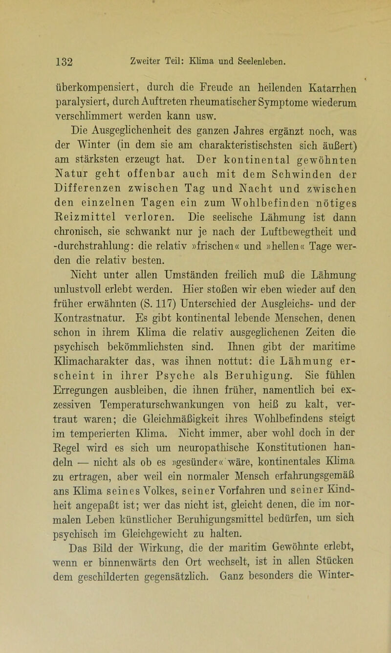 überkompensiert, durch die Freude an heilenden Katarrhen paralysiert, durch Auftreten rheumatischer Symptome wiederum verschlimmert werden kann usw. Die Ausgeglichenheit des ganzen Jahres ergänzt noch, was der Winter (in dem sie am charakteristischsten sich äußert) am stärksten erzeugt hat. Der kontinental gewöhnten Natur geht offenbar auch mit dem Schwinden der Differenzen zwischen Tag und Nacht und zwischen den einzelnen Tagen ein zum Wohlbefinden nötiges Reizmittel verloren. Die seelische Lähmung ist dann chronisch, sie schwankt nur je nach der Luftbewegtheit und -durchstrahlung: die relativ »frischen« und »hellen« Tage wer- den die relativ besten. Nicht unter allen Umständen freilich muß die Lähmung unlustvoll erlebt werden. Hier stoßen wir eben wieder auf den früher erwähnten (S. 117) Unterschied der Ausgleichs- und der Kontrastnatur. Es gibt kontinental lebende Menschen, denen schon in ihrem Klima die relativ ausgeglichenen Zeiten die psychisch bekömmlichsten sind. Ihnen gibt der maritime Klimacharakter das, was ihnen nottut: die Lähmung er- scheint in ihrer Psyche als Beruhigung. Sie fühlen Erregungen ausbleiben, die ihnen früher, namentlich bei ex- zessiven Temperaturschwankungen von heiß zu kalt, ver- traut waren; die Gleichmäßigkeit ihres Wohlbefindens steigt im temperierten Klima. Nicht immer, aber wohl doch in der Regel wird es sich um neuropathische Konstitutionen han- deln — nicht als ob es »gesünder« wäre, kontinentales Klima zu ertragen, aber weil ein normaler Mensch erfahrungsgemäß ans Klima seines Volkes, seiner Vorfahren und seiner Kind- heit angepaßt ist; wer das nicht ist, gleicht denen, die im nor- malen Leben künstlicher Beruhigungsmittel bedürfen, um sich psychisch im Gleichgewicht zu halten. Das Bild der Wirkung, che der maritim Gewöhnte erlebt, wenn er binnenwärts den Ort wechselt, ist in allen Stücken dem geschilderten gegensätzlich. Ganz besonders die Winter-