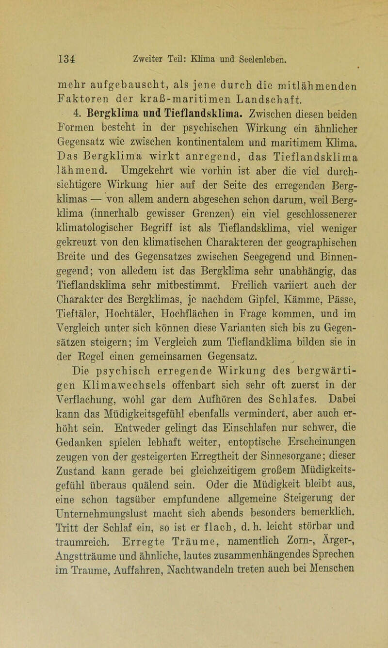 mehr aufgebausclit, als jene durch die mitlähmenden Faktoren der kraß-maritimen Landschaft. 4. Bergklima und Tieflandsklima. Zwischen diesen beiden Formen besteht in der psychischen Wirkung ein ähnlicher Gegensatz wie zwischen kontinentalem und maritimem Klima. Das Bergklima wirkt anregend, das Tieflandsklima lähmend. Umgekehrt wie vorhin ist aber die viel durch- sichtigere Wirkung liier auf der Seite des erregenden Berg- klimas — von allem andern abgesehen schon darum, weil Berg- klima (innerhalb gewisser Grenzen) ein viel geschlossenerer klimatologischer Begriff ist als Tieflandsklima, viel weniger gekreuzt von den klimatischen Charakteren der geographischen Breite und des Gegensatzes zwischen Seegegend und Binnen- gegend; von alledem ist das Bergklima sehr unabhängig, das Tieflandsldima sein- mitbestimmt. Freilich variiert auch der Charakter des Bergklimas, je nachdem Gipfel. Kämme, Pässe, Tieftäler, Hochtäler, Hochflächen in Frage kommen, und im Vergleich unter sich können diese Varianten sich bis zu Gegen- sätzen steigern; im Vergleich zum Tieflandklima bilden sie in der Regel einen gemeinsamen Gegensatz. Die psychisch erregende Wirkung des bergwärti- gen Klimawechsels offenbart sich sehr oft zuerst in der Verflachung, wohl gar dem Aufhören des Schlafes. Dabei kann das Müdigkeitsgefühl ebenfalls vermindert, aber auch er- höht sein. Entweder gelingt das Einschlafen nur schwer, die Gedanken spielen lebhaft weiter, entoptische Erscheinungen zeugen von der gesteigerten Erregtheit der Sinnesorgane; dieser Zustand kann gerade bei gleichzeitigem großem Müdigkeits- gefühl überaus quälend sein. Oder die Müdigkeit bleibt aus, eine schon tagsüber empfundene allgemeine Steigerung der Unternehmungslust macht sich abends besonders bemerklich. Tritt der Schlaf ein, so ist er flach, d. h. leicht störbar und traumreich. Erregte Träume, namentlich Zorn-, Ärger-, Angstträume und ähnliche, lautes zusammenhängendes Sprechen im Traume, Auffahren, Nachtwandeln treten auch bei Menschen