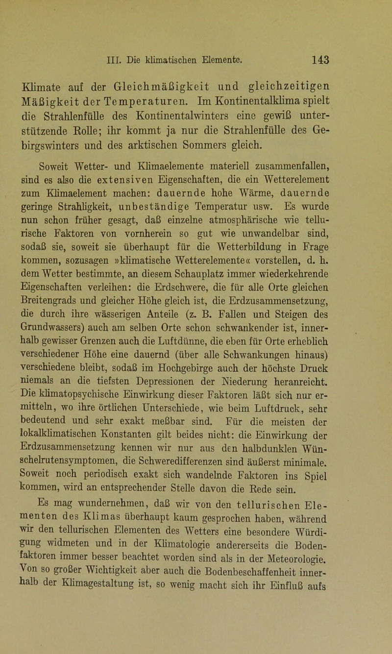 Klimate auf der Gleichmäßigkeit und gleichzeitigen Mäßigkeit der Temperaturen. Im Kontinentalklima spielt die Strahlenfülle des Kontinentalwinters eine gewiß unter- stützende Rolle; ihr kommt ja nur die Strahlenfülle des Ge- birgswinters und des arktischen Sommers gleich. Soweit Wetter- und Klimaelemente materiell zusammenfallen, sind es also die extensiven Eigenschaften, die ein Wetterelement zum Klimaelement machen: dauernde hohe Wärme, dauernde geringe Strahligkeit, unbeständige Temperatur usw. Es wurde nun schon früher gesagt, daß einzelne atmosphärische wie tellu- rische Faktoren von vornherein so gut wie unwandelbar sind, sodaß sie, soweit sie überhaupt für die Wetterbildung in Frage kommen, sozusagen »klimatische Wetterelemente« vorstellen, d. h. dem Wetter bestimmte, an diesem Schauplatz immer wiederkehrende Eigenschaften verleihen: die Erdschwere, die für alle Orte gleichen Breitengrads und gleicher Höhe gleich ist, die Erdzusammensetzung, die durch ihre wässerigen Anteile (z. B. Fallen und Steigen des Grundwassers) auch am selben Orte schon schwankender ist, inner- halb gewisser Grenzen auch die Luftdünne, die eben für Orte erheblich verschiedener Höhe eine dauernd (über alle Schwankungen hinaus) verschiedene bleibt, sodaß im Hochgebirge auch der höchste Druck niemals an die tiefsten Depressionen der Niederung heranreicht. Die kümatopsychisclie Einwirkung dieser Faktoren läßt sich nur er- mitteln, wo ihre örtlichen Unterschiede, wie beim Luftdruck, sehr bedeutend und sehr exakt meßbar sind. Für die meisten der lokalklimatischen Konstanten gilt beides nicht: die Einwirkung der Erdzusammensetzung kennen wir nur aus den halbdunklen Wün- schelrutensymptomen, die Schweredifferenzen sind äußerst minimale. Soweit noch periodisch exakt sich wandelnde Faktoren ins Spiel kommen, wird an entsprechender Stelle davon die Rede sein. Es mag wundernehmen, daß wir von den tellurisehen Ele- menten des Klimas überhaupt kaum gesprochen haben, während wir den tellurischen Elementen des Wetters eine besondere Würdi- gung widmeten und in der Klimatologie andererseits die Boden- faktoren immer besser beachtet worden sind als in der Meteorologie. Von so großer Wichtigkeit aber auch die Bodenbeschaffenheit inner- halb der Klimagestaltung ist, so wenig macht sich ihr Einfluß aufs