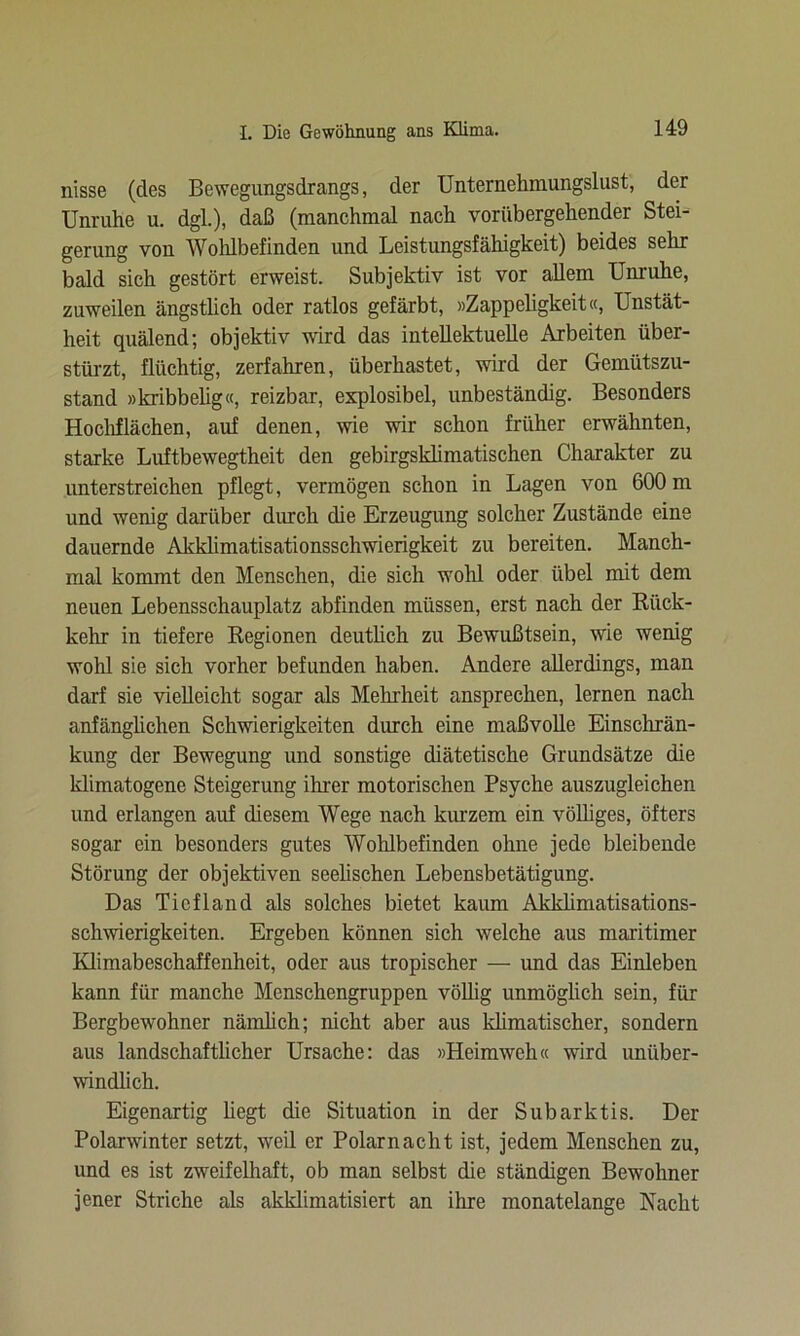 nisse (des Bewegungsdrangs, der Unternehmungslust, der Unruhe u. dgl.), daß (manchmal nach vorübergehender Stei- gerung von Wohlbefinden und Leistungsfähigkeit) beides sehr bald sich gestört erweist. Subjektiv ist vor allem Unruhe, zuweilen ängstlich oder ratlos gefärbt, »Zappeligkeit«, Unstät- heit quälend; objektiv wird das intellektuelle Arbeiten über- stürzt, flüchtig, zerfahren, überhastet, wird der Gemütszu- stand »kribbelig«, reizbar, explosibel, unbeständig. Besonders Hochflächen, auf denen, wie wir schon früher erwähnten, starke Luftbewegtheit den gebirgsklimatischen Charakter zu unterstreichen pflegt, vermögen schon in Lagen von 600 m und wenig darüber durch die Erzeugung solcher Zustände eine dauernde Akklimatisationsschwierigkeit zu bereiten. Manch- mal kommt den Menschen, die sich wohl oder übel mit dem neuen Lebensschauplatz abfinden müssen, erst nach der Rück- kehr in tiefere Regionen deutlich zu Bewußtsein, wie wenig wohl sie sich vorher befunden haben. Andere allerdings, man darf sie vielleicht sogar als Melnheit ansprechen, lernen nach anfänglichen Schwierigkeiten durch eine maßvolle Einschrän- kung der Bewegung und sonstige diätetische Grundsätze die klimatogene Steigerung ihrer motorischen Psyche auszugleichen und erlangen auf diesem Wege nach kurzem ein völliges, öfters sogar ein besonders gutes Wohlbefinden ohne jede bleibende Störung der objektiven seelischen Lebensbetätigung. Das Tiefland als solches bietet kaum Akklimatisations- schwierigkeiten. Ergeben können sich welche aus maritimer Klimabeschaffenheit, oder aus tropischer — und das Einleben kann für manche Menschengruppen völlig unmöglich sein, für Bergbewohner nämlich; nicht aber aus klimatischer, sondern aus landschaftlicher Ursache: das »Heimweh« wird unüber- windlich. Eigenartig hegt die Situation in der Subarktis. Der Polarwinter setzt, weil er Polarnacht ist, jedem Menschen zu, und es ist zweifelhaft, ob man selbst die ständigen Bewohner jener Striche als akklimatisiert an ihre monatelange Nacht