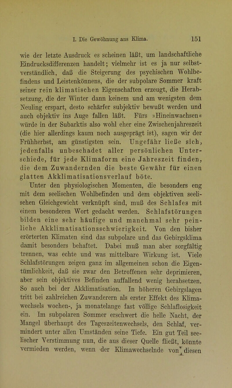 wie der letzte Ausdruck es scheinen läßt, um landschaftliche Eindrucksdifferenzen handelt; vielmehr ist es ja nur selbst- verständlich, daß die Steigerung des psychischen Wohlbe- findens und Leistenkönnens, die der subpolare Sommer kraft seiner rein klimatischen Eigenschaften erzeugt, die Herab- setzung, die der Winter dann keinem und am wenigsten dem Neuling erspart, desto schärfer subjektiv bewußt werden und auch objektiv ins Auge fallen läßt. Fürs »Hineinwachsen« würde in der Subarktis also wohl eher eine Zwischenjahreszeit (die hier allerdings kaum noch ausgeprägt ist), sagen wir der Frühherbst, am günstigsten sein. Ungefähr ließe sich, jedenfalls unbeschadet aller persönlichen Unter- schiede, für jede Klimaform eine Jahreszeit finden, die dem Zuwandernden die beste Gewähr für einen glatten Akklimatisationsverlauf böte. Unter den physiologischen Momenten, die besonders eng mit dem seelischen Wohlbefinden und dem objektiven seeli- schen Gleichgewicht verknüpft sind, muß des Schlafes mit einem besonderen Wort gedacht werden. Schlafstörungen bilden eine sehr häufige und manchmal sehr pein- liche Akklimatisationsschwierigkeit. Von den bisher erörterten Klimaten sind das subpolare und das Gebirgsklima damit besonders behaftet. Dabei muß man aber sorgfältig trennen, was echte und was mittelbare Wirkung ist. Viele Schlafstörungen zeigen ganz im allgemeinen schon die Eigen- tümlichkeit, daß sie zwar den Betroffenen sein* deprimieren, aber sein objektives Befinden auffallend wenig herabsetzen. So auch bei der Akklimatisation. In höheren Gebirgslagen tritt bei zahlreichen Zuwanderern als erster Effekt des Klima- wechsels wochen-, ja monatelange fast völlige Schlaflosigkeit ein. Im subpolaren Sommer erschwert die helle Nacht, der Mangel überhaupt des Tageszeitenwechsels, den Schlaf, ver- mindert unter allen Umständen seine Tiefe. Ein gut Teil see- lischer Verstimmung nun, die aus dieser Quelle fließt, könnte vermieden werden, wenn der Klimawechselnde von'diesen