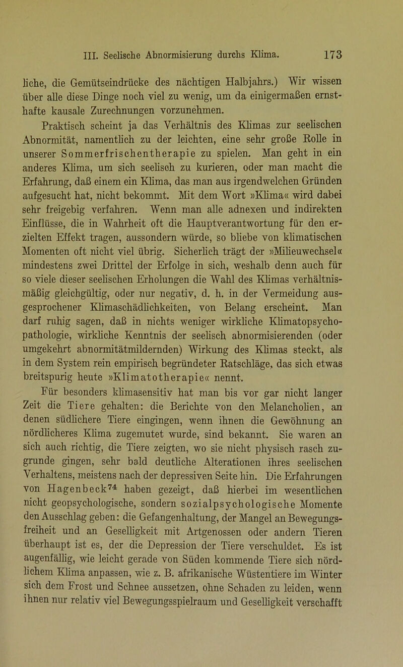 liehe, die Gemütseindriicke des nächtigen Halbjahrs.) Wir wissen über alle diese Dinge noch viel zu wenig, um da einigermaßen ernst- hafte kausale Zurechnungen vorzunehmen. Praktisch scheint ja das Verhältnis des Klimas zur seelischen Abnormität, namentlich zu der leichten, eine sehr große Rolle in unserer Sommerfrischentherapie zu spielen. Man geht in ein anderes Klima, um sich seelisch zu kurieren, oder man macht die Erfahrung, daß einem ein Klima, das man aus irgendwelchen Gründen aufgesucht hat, nicht bekommt. Mit dem Wort »Klima« wird dabei sehr freigebig verfahren. Wenn man alle adnexen und indirekten Einflüsse, die in Wahrheit oft die Hauptverantwortung für den er- zielten Effekt tragen, aussondern würde, so bliebe von klimatischen Momenten oft nicht viel übrig. Sicherlich trägt der »Milieuwechsel« mindestens zwei Drittel der Erfolge in sich, weshalb denn auch für so viele dieser seelischen Erholungen die Wahl des Klimas verhältnis- mäßig gleichgültig, oder nur negativ, d. h. in der Vermeidung aus- gesprochener Klimaschädlichkeiten, von Belang erscheint. Man darf ruhig sagen, daß in nichts weniger wirkliche Klimatopsycho- pathologie, wirkliche Kenntnis der seelisch abnormisierenden (oder umgekehrt abnormitätmildernden) Wirkung des Klimas steckt, als in dem System rein empirisch begründeter Ratschläge, das sich etwas breitspurig heute »Klimatotherapie« nennt. Für besonders klimasensitiv hat man bis vor gar nicht langer Zeit die Tiere gehalten: die Berichte von den Melancholien, an denen südlichere Tiere eingingen, wenn ihnen die Gewöhnung an nördlicheres Klima zugemutet wurde, sind bekannt. Sie waren an sich auch richtig, die Tiere zeigten, wo sie nicht physisch rasch zu- grunde gingen, sehr bald deutliche Alterationen ihres seelischen Verhaltens, meistens nach der depressiven Seite hin. Die Erfahrungen von Hagenbeck74 haben gezeigt, daß hierbei im wesentlichen nicht geopsychologische, sondern sozialpsychologische Momente den Ausschlag geben: die Gefangenhaltung, der Mangel an Bewegungs- freiheit und an Geselligkeit mit Artgenossen oder andern Tieren überhaupt ist es, der die Depression der Tiere verschuldet. Es ist augenfällig, wie leicht gerade von Süden kommende Tiere sich nörd- lichem Klima anpassen, wie z. B. afrikanische Wüstentiere im Winter sich dem Frost und Schnee aussetzen, ohne Schaden zu leiden, wenn ihnen nur relativ viel Bewegungsspielraum und Geselligkeit verschafft