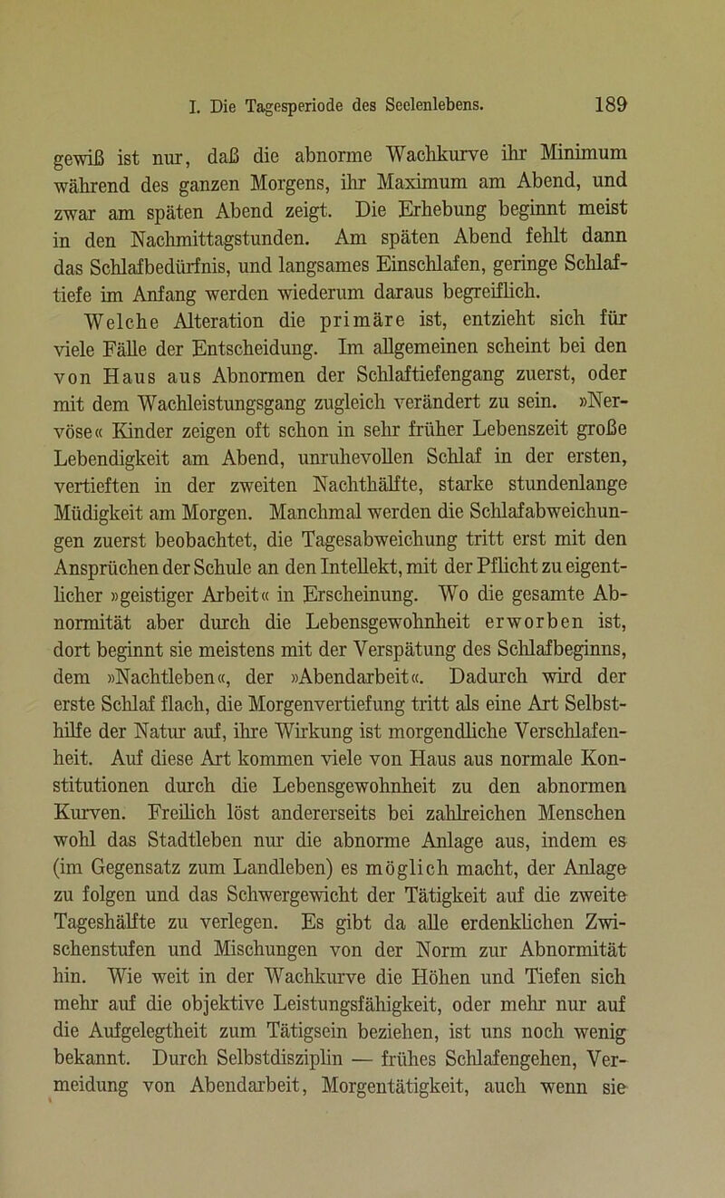 gewiß ist nur, daß die abnorme Wachkurve ihr Minimum während des ganzen Morgens, ihr Maximum am Abend, und zwar am späten Abend zeigt. Die Erhebung beginnt meist in den Nachmittagstunden. Am späten Abend fehlt dann das Schlafbedürfnis, und langsames Einschlafen, geringe Schlaf- tiefe im Anfang werden wiederum daraus begreiflich. Welche Alteration die primäre ist, entzieht sich für viele Fälle der Entscheidung. Im allgemeinen scheint bei den von Haus aus Abnormen der Schlaftiefengang zuerst, oder mit dem Wachleistungsgang zugleich verändert zu sein. »Ner- vöse« Kinder zeigen oft schon in sehr früher Lebenszeit große Lebendigkeit am Abend, unruhevollen Schlaf in der ersten, vertieften in der zweiten Nachthälfte, starke stundenlange Müdigkeit am Morgen. Manchmal werden die Schlafabweicliun- gen zuerst beobachtet, die Tagesabweichung tritt erst mit den Ansprüchen der Schule an den Intellekt, mit der Pflicht zu eigent- licher »geistiger Arbeit« in Erscheinung. Wo die gesamte Ab- normität aber durch die Lebensgewohnheit erworben ist, dort beginnt sie meistens mit der Verspätung des Schlafbeginns, dem »Nachtleben«, der »Abendarbeit«. Dadurch wird der erste Schlaf flach, die Morgenvertiefung tritt als eine Art Selbst- hilfe der Natur auf, ihre Wirkung ist morgendliche Verschlafen- heit. Auf diese Art kommen viele von Haus aus normale Kon- stitutionen durch die Lebensgewohnheit zu den abnormen Kurven. Freilich löst andererseits bei zahlreichen Menschen wohl das Stadtleben nur die abnorme Anlage aus, indem es (im Gegensatz zum Landleben) es möglich macht, der Anlage zu folgen und das Schwergewicht der Tätigkeit auf die zweite Tageshälfte zu verlegen. Es gibt da alle erdenklichen Zwi- schenstufen und Mischungen von der Norm zur Abnormität hin. Wie weit in der Wachkurve die Höhen und Tiefen sich mehr auf die objektive Leistungsfähigkeit, oder mehr nur auf die Aufgelegtheit zum Tätigsein beziehen, ist uns noch wenig bekannt. Durch Selbstdisziplin — frühes Schlafengehen, Ver- meidung von Abendarbeit, Morgentätigkeit, auch wenn sie