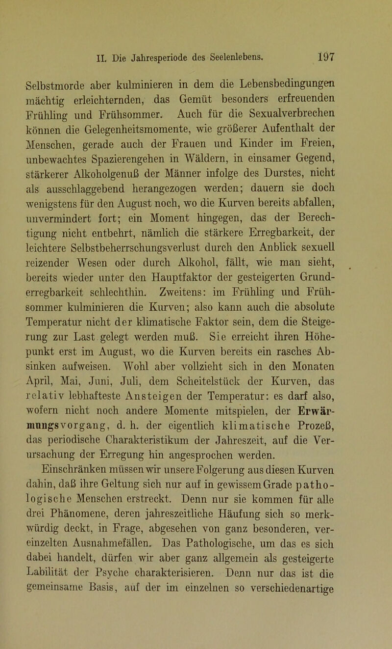 Selbstmorde aber kulminieren in dem die Lebensbedingungen mächtig erleichternden, das Gemüt besonders erfreuenden Frühling und Frühsommer. Auch für die Sexualverbrechen können die Gelegenheitsmomente, wie größerer Aufenthalt der Menschen, gerade auch der Frauen und Kinder im Freien, unbewachtes Spazierengehen in Wäldern, in einsamer Gegend, stärkerer Alkoholgenuß der Männer infolge des Durstes, nicht als ausschlaggebend herangezogen werden; dauern sie doch wenigstens für den August noch, wo die Kurven bereits abfallen, unvermindert fort; ein Moment hingegen, das der Berech- tigung nicht entbehrt, nämlich die stärkere Erregbarkeit, der leichtere Selbstbeherrschungsverlust durch den Anblick sexuell reizender Wesen oder durch Alkohol, fällt, wie man sieht, bereits wieder unter den Hauptfaktor der gesteigerten Grund- erregbarkeit schlechthin. Zweitens: im Frühling und Früh- sommer kulminieren die Kurven; also kann auch die absolute Temperatur nicht der klimatische Faktor sein, dem die Steige- rung zur Last gelegt werden muß. Sie erreicht ihren Höhe- punkt erst im August, wo die Kurven bereits ein rasches Ab- sinken aufweisen. Wohl aber vollzieht sich in den Monaten April, Mai, Juni, Juli, dem Scheitelstück der Kurven, das relativ lebhafteste Ansteigen der Temperatur: es darf also, wofern nicht noch andere Momente mitspielen, der Erwär- ninngs vor gang, d. h. der eigentlich klimatische Prozeß, das periodische Charakteristikum der Jahreszeit, auf die Ver- ursachung der Erregung hin angesprochen werden. Einschränken müssen wir unsere Folgerung aus diesen Kurven dahin, daß ihre Geltung sich nur auf in gewissem Grade patho- logische Menschen erstreckt. Denn nur sie kommen für alle drei Phänomene, deren jahreszeitliche Häufung sich so merk- würdig deckt, in Frage, abgesehen von ganz besonderen, ver- einzelten Ausnahmefällen. Das Pathologische, um das es sich dabei handelt, dürfen wir aber ganz allgemein als gesteigerte Labilität der Psyche charakterisieren. Denn nur das ist die gemeinsame Basis, auf der im einzelnen so verschiedenartige