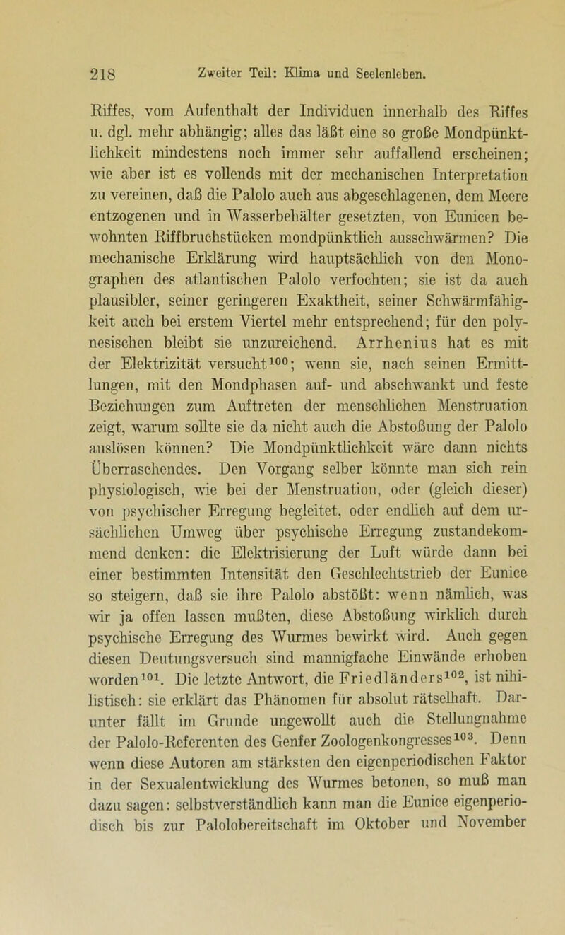Riffes, vom Aufenthalt der Individuen innerhalb des Riffes u. dgl. mehr abhängig; alles das läßt eine so große Mondpünkt- lichkeit mindestens noch immer sehr auffallend erscheinen; wie aber ist es vollends mit der mechanischen Interpretation zu vereinen, daß die Palolo auch aus abgeschlagenen, dem Meere entzogenen und in Wasserbehälter gesetzten, von Eunicen be- wohnten Riffbruchstücken mondpünktlich ausschwärmen? Die mechanische Erklärung wird hauptsächlich von den Mono- graphen des atlantischen Palolo verfochten; sie ist da auch plausibler, seiner geringeren Exaktheit, seiner Schwärmfähig- keit auch bei erstem Viertel mehr entsprechend; für den poly- nesischen bleibt sie unzureichend. Arrhenius hat es mit der Elektrizität versucht100; wenn sie, nach seinen Ermitt- lungen, mit den Mondphasen auf- und abschwankt und feste Beziehungen zum Auftreten der menschlichen Menstruation zeigt, warum sollte sie da nicht auch die Abstoßung der Palolo auslösen können? Die Mondpünktlichkeit wäre dann nichts Überraschendes. Den Vorgang selber könnte man sich rein physiologisch, wie bei der Menstruation, oder (gleich dieser) von psychischer Erregung begleitet, oder endlich auf dem ur- sächlichen Umweg über psychische Erregung zustandekom- mend denken: die Elektrisierung der Luft würde dann bei einer bestimmten Intensität den Geschlechtstrieb der Eunice so steigern, daß sie ihre Palolo abstößt: wenn nämlich, was wir ja offen lassen mußten, diese Abstoßung wirklich durch psychische Erregung des Wurmes bewirkt wird. Auch gegen diesen Deutungsversuch sind mannigfache Einwände erhoben worden101. Die letzte Antwort, die Friedländers102, ist nihi- listisch: sie erklärt das Phänomen für absolut rätselhaft. Dar- unter fällt im Grunde ungewollt auch die Stellungnahme der Palolo-Referentcn des Genfer Zoologenkongresses103. Denn wenn diese Autoren am stärksten den eigenperiodischen Faktor in der Sexualentwicklung des Wurmes betonen, so muß man dazu sagen: selbstverständlich kann man die Eunice eigenperio- disch bis zur Palolobereitschaft im Oktober und November