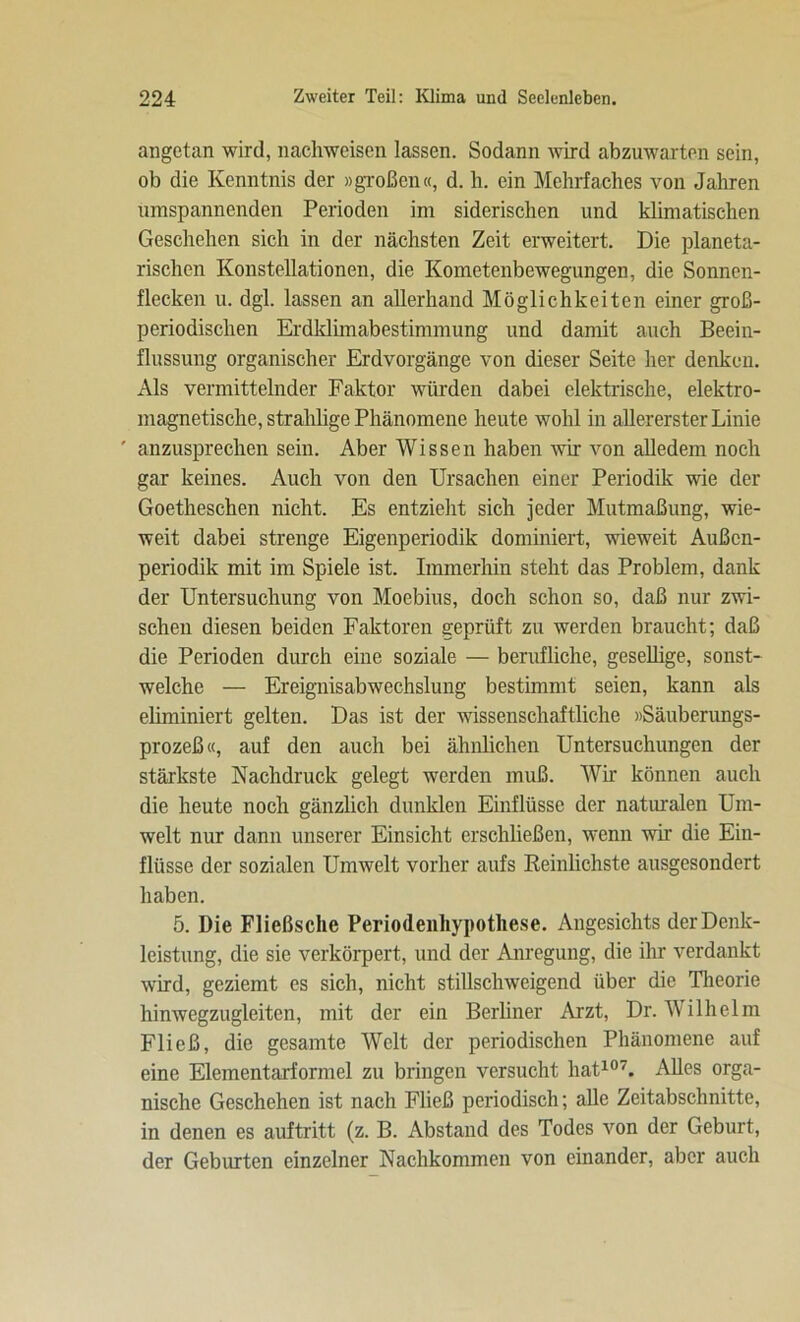 angetan wird, nachweisen lassen. Sodann wird abzuwarten sein, ob die Kenntnis der »großen«, d. h. ein Mehrfaches von Jahren umspannenden Perioden im siderischen und klimatischen Geschehen sich in der nächsten Zeit erweitert. Die planeta- rischen Konstellationen, die Kometenbewegungen, die Sonnen- flecken u. dgl. lassen an allerhand Möglichkeiten einer groß- periodischen Erdklimabestimmung und damit auch Beein- flussung organischer Erdvorgänge von dieser Seite her denken. Als vermittelnder Faktor würden dabei elektrische, elektro- magnetische, strahlige Phänomene heute wohl in allererster Linie ' anzusprechen sein. Aber Wissen haben wir von alledem noch gar keines. Auch von den Ursachen einer Periodik wie der Goetheschen nicht. Es entzieht sich jeder Mutmaßung, wie- weit dabei strenge Eigenperiodik dominiert, wieweit Außen- periodik mit im Spiele ist. Immerhin steht das Problem, dank der Untersuchung von Moebius, doch schon so, daß nur zwi- schen diesen beiden Faktoren geprüft zu werden braucht; daß die Perioden durch eine soziale — berufliche, gesellige, sonst- weiche — Ereignisabwechslung bestimmt seien, kann als eliminiert gelten. Das ist der wissenschaftliche »Säuberungs- prozeß«, auf den auch bei ähnlichen Untersuchungen der stärkste Nachdruck gelegt werden muß. Wir können auch die heute noch gänzlich dunklen Einflüsse der naturalen Um- welt nur dann unserer Einsicht erschließen, wenn wir die Ein- flüsse der sozialen Umwelt vorher aufs Reinlichste ausgesondert haben. 5. Die Fließsche Periodenhypothese. Angesichts der Denk- leistung, die sie verkörpert, und der Anregung, die ihr verdankt wird, geziemt es sich, nicht stillschweigend über die Theorie hinwegzugleiten, mit der ein Berliner Arzt, Dr. Wilhelm Fließ, die gesamte Welt der periodischen Phänomene auf eine Elementarformel zu bringen versucht hat107. Alles orga- nische Geschehen ist nach Fließ periodisch; alle Zeitabschnitte, in denen es auftritt (z. B. Abstand des Todes von der Geburt, der Geburten einzelner Nachkommen von einander, aber auch