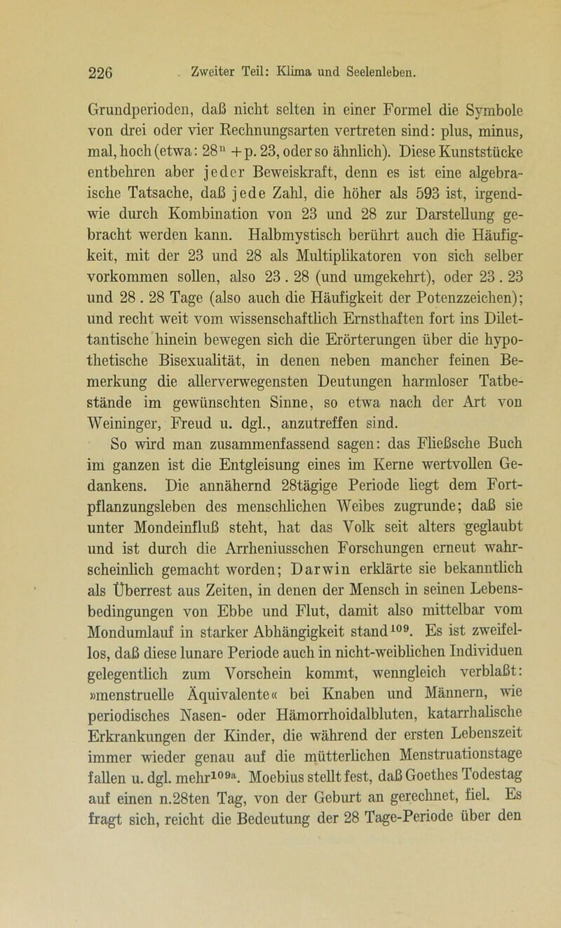 Grundperioden, daß nicht selten in einer Formel die Symbole von drei oder vier Rechnungsarten vertreten sind: plus, minus, mal, hoch (etwa: 28n + p. 23, oder so ähnlich). Diese Kunststücke entbehren aber jeder Beweiskraft, denn es ist eine algebra- ische Tatsache, daß jede Zahl, die höher als 593 ist, irgend- wie durch Kombination von 23 und 28 zur Darstellung ge- bracht werden kann. Halbmystisch berührt auch die Häufig- keit, mit der 23 und 28 als Multiplikatoren von sich selber Vorkommen sollen, also 23.28 (und umgekehrt), oder 23.23 und 28.28 Tage (also auch die Häufigkeit der Potenzzeichen); und recht weit vom wissenschaftlich Ernsthaften fort ins Dilet- tantische hinein bewegen sich die Erörterungen über die hypo- thetische Bisexualität, in denen neben mancher feinen Be- merkung die allerverwegensten Deutungen harmloser Tatbe- stände im gewünschten Sinne, so etwa nach der Art von Weininger, Freud u. dgl., anzutreffen sind. So wird man zusammenfassend sagen: das Füeßsche Buch im ganzen ist die Entgleisung eines im Kerne wertvollen Ge- dankens. Die annähernd 28tägige Periode liegt dem Fort- pflanzungsleben des menschlichen Weibes zugrunde; daß sie unter Mondeinfluß steht, hat das Volk seit alters geglaubt und ist durch die Arrheniusschen Forschungen erneut wahr- scheinlich gemacht worden; Darwin erklärte sie bekanntlich als Überrest aus Zeiten, in denen der Mensch in seinen Lebens- bedingungen von Ebbe und Flut, damit also mittelbar vom Mondumlauf in starker Abhängigkeit stand109. Es ist zweifel- los, daß diese lunare Periode auch in nicht-weiblichen Individuen gelegentlich zum Vorschein kommt, wenngleich verblaßt: »menstruelle Äquivalente« bei Knaben und Männern, wie periodisches Nasen- oder Hämorrhoidalbluten, katarrhalische Erkrankungen der Kinder, die während der ersten Lebenszeit immer wieder genau auf die mütterlichen Menstruationstage fallen u. dgl. mehr109*. Moebius steht fest, daß Goethes Todestag auf einen n.28ten Tag, von der Geburt an gerechnet, fiel. Es fragt sich, reicht die Bedeutung der 28 Tage-Periode über den