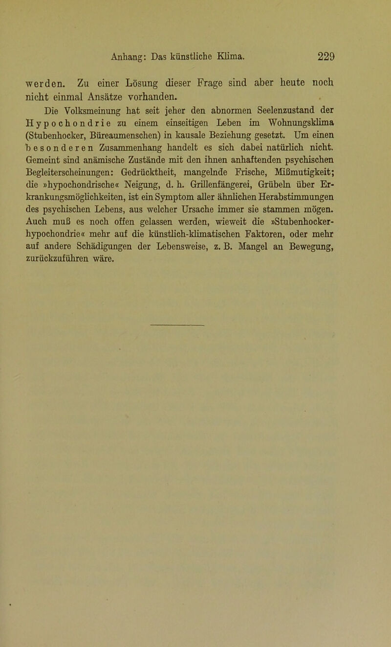 werden. Zu einer Lösung dieser Frage sind aber heute noch nicht einmal Ansätze vorhanden. Die Volksmeinung hat seit jeher den abnormen Seelenzustand der Hypochondrie zu einem einseitigen Leben im Wohnungsklima (Stubenhocker, Büreaumenschen) in kausale Beziehung gesetzt. Um einen besonderen Zusammenhang handelt es sich dabei natürlich nicht. Gemeint sind anämische Zustände mit den ihnen anhaftenden psychischen Begleiterscheinungen: Gedrücktheit, mangelnde Frische, Mißmutigkeit; die »hypochondrische« Neigung, d. h. Grillenfängerei, Grübeln über Er- krankungsmöglichkeiten, ist ein Symptom aller ähnlichen Herabstimmungen des psychischen Lebens, aus welcher Ursache immer sie stammen mögen. Auch muß es noch offen gelassen werden, wieweit die »Stubenhocker- hypochondrie« mehr auf die künstlich-klimatischen Faktoren, oder mehr auf andere Schädigungen der Lebensweise, z. B. Mangel an Bewegung, zurückzuführen wäre.