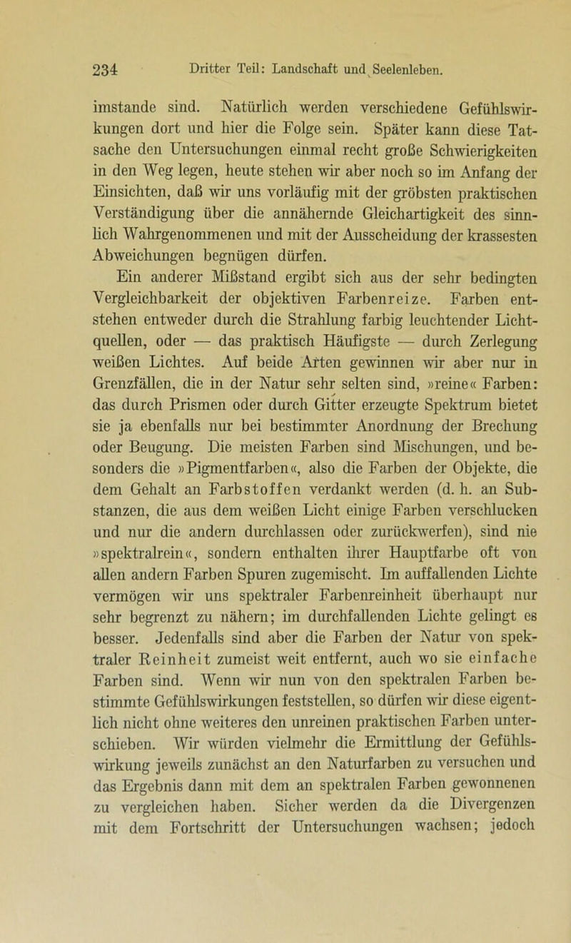 imstande sind. Natürlich werden verschiedene Gefühlswir- kungen dort und hier die Folge sein. Später kann diese Tat- sache den Untersuchungen einmal recht große Schwierigkeiten in den Weg legen, heute stehen wir aber noch so im Anfang der Einsichten, daß wir uns vorläufig mit der gröbsten praktischen Verständigung über die annähernde Gleichartigkeit des sinn- lich Wahrgenommenen und mit der Ausscheidung der krassesten Abweichungen begnügen dürfen. Ein anderer Mißstand ergibt sich aus der sehr bedingten Vergleichbarkeit der objektiven Farbenreize. Farben ent- stehen entweder durch die Strahlung farbig leuchtender Licht- quellen, oder — das praktisch Häufigste — durch Zerlegung weißen Lichtes. Auf beide Arten gewinnen wir aber nur in Grenzfällen, die in der Natur sehr selten sind, »reine« Farben: das durch Prismen oder durch Gitter erzeugte Spektrum bietet sie ja ebenfalls nur bei bestimmter Anordnung der Brechung oder Beugung. Die meisten Farben sind Mischungen, und be- sonders die »Pigmentfarben«, also die Farben der Objekte, die dem Gehalt an Farbstoffen verdankt werden (d. h. an Sub- stanzen, die aus dem weißen Licht einige Farben verschlucken und nur die andern durchlassen oder zurückwerfen), sind nie »spektralrein«, sondern enthalten ihrer Hauptfarbe oft von allen andern Farben Spuren zugemischt. Im auffallenden Lichte vermögen wir uns spektraler Farbenreinheit überhaupt nur sehr begrenzt zu nähern; im durchfallenden Lichte gelingt es besser. Jedenfalls sind aber die Farben der Natur von spek- traler Reinheit zumeist weit entfernt, auch wo sie einfache Farben sind. Wenn wir nun von den spektralen Farben be- stimmte Gefühlswirkungen feststellen, so dürfen wir diese eigent- lich nicht ohne weiteres den unreinen praktischen Farben unter- schieben. Wir würden vielmehr die Ermittlung der Gefühls- wirkung jeweils zunächst an den Naturfarben zu versuchen und das Ergebnis dann mit dem an spektralen Farben gewonnenen zu vergleichen haben. Sicher werden da die Divergenzen mit dem Fortschritt der Untersuchungen wachsen; jedoch