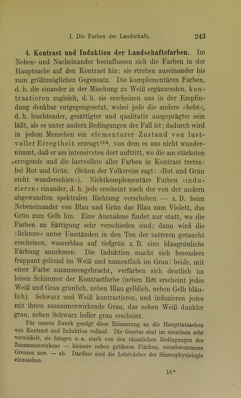 4. Kontrast nnd Induktion der Landschaftsfarben. Im Neben- und Nacheinander beeinflussen sich die Farben in der Hauptsache auf den Kontrast hin: sie streben auseinander bis zum größtmöglichen Gegensatz. Die komplementären Farben, d. h. die einander in der Mischung zu Weiß ergänzenden, kon- trastieren zugleich, d. h. sie erscheinen uns in der Empfin- dung denkbar entgegengesetzt, wobei jede die andere »hebt«, d. h. leuchtender, gesättigter und qualitativ ausgeprägter sein läßt, als es unter andern Bedingungen der Fall ist; dadurch wird in jedem Menschen ein elementarer Zustand von lust- voller Erregtheit erzeugt114, von dem es uns nicht wunder- nimmt, daß er am intensivsten dort auftritt, wo die am stärksten .erregende und die lustvollste aller Farben in Kontrast treten: bei Rot und Grün. (Schon der Volksreim sagt: »Rot und Grün steht wunderschien«). Nichtkomplementäre Farben »indu- zieren« einander, d. h. jede erscheint nach der von der andern abgewandten spektralen Richtung verschoben — z. B. beim Nebeneinander von Blau und Grün das Blau zum Violett, das Grün zum Gelb hin. Eine Ausnahme findet nur statt, wo die Farben an Sättigung sehr verschieden sind; dann wird die »lichtere« unter Umständen in den Ton der satteren getaucht erscheinen, wasserblau auf tiefgrün z. B. eine blaugrünliche Färbung annehmen. Die Induktion macht sich besonders frappant geltend im Weiß und namentlich im Grau: beide, mit einer Farbe zusammengebracht, verfärben sich deutlich im leisen Schimmer der Kontrastfarbe (neben Rot erscheint jedes Weiß und Grau grünlich, neben Blau gelblich, neben Gelb bläu- lich). Schwarz und Weiß kontrastieren, und induzieren jedes mit ihnen zusammenwirkende Grau, das neben Weiß dunkler grau, neben Schwarz heller grau erscheint. Für unsem Zweck genügt diese Erinnerung an die Haupttatsacken von Kontrast und Induktion vollauf. Die Gesetze sind im einzelnen sehr verwickelt, sie hängen u. a. stark von den räumlichen Bedingungen des Zusammenwirkens — kleinere neben größeren Flächen, verschwommene Grenzen usw. — ab. Darüber sind die Lehrbücher der Sinnesphysiologie «inzusehen. IG*
