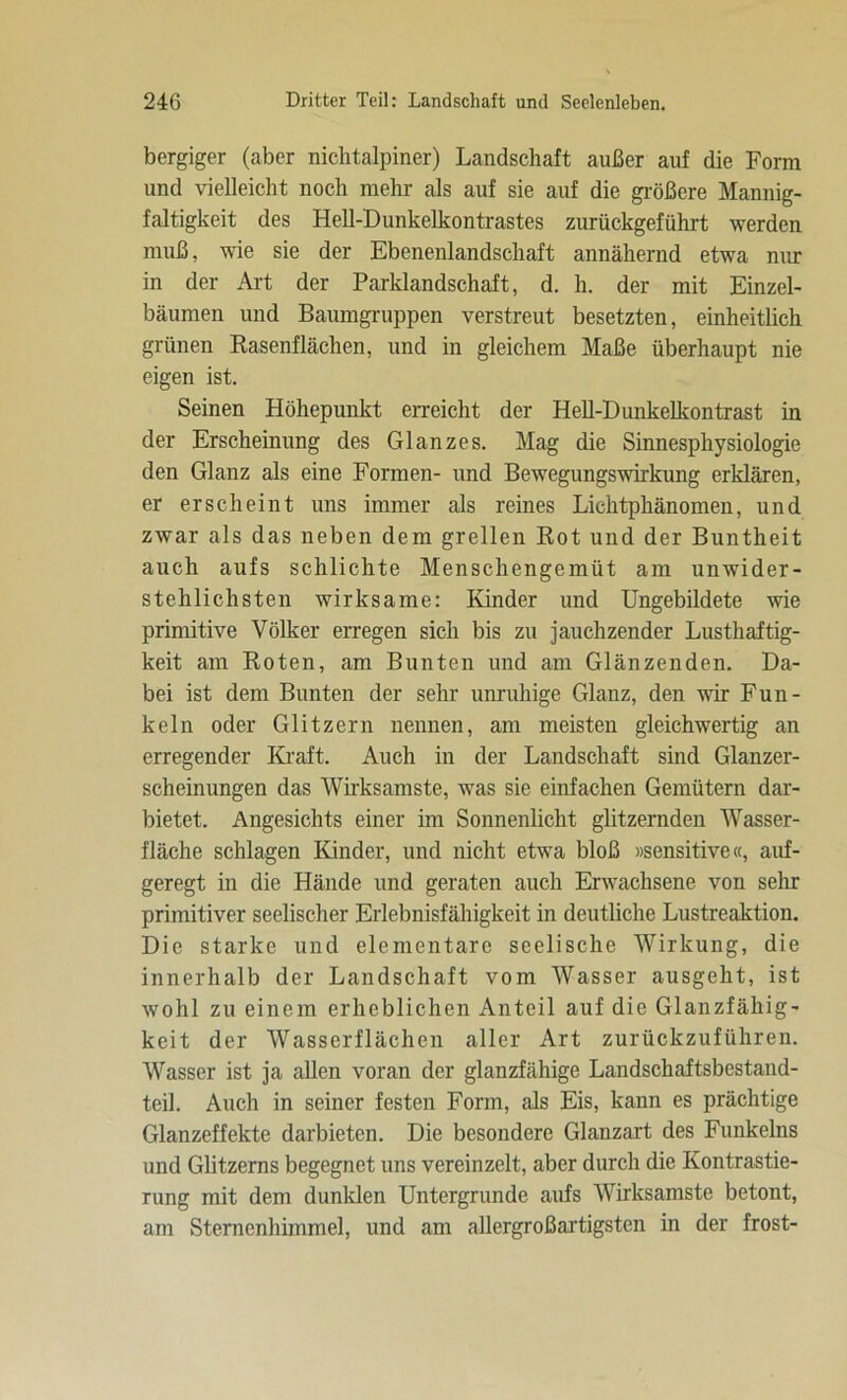 bergiger (aber nichtalpiner) Landschaft außer auf die Form und vielleicht noch mehr als auf sie auf die größere Mannig- faltigkeit des Hell-Dunkelkontrastes zurückgeführt werden muß, wie sie der Ebenenlandschaft annähernd etwa nur in der Art der Parklandschaft, d. h. der mit Einzel- bäumen und Baumgruppen verstreut besetzten, einheitlich grünen Rasenflächen, und in gleichem Maße überhaupt nie eigen ist. Seinen Höhepunkt erreicht der Hell-Dunkelkontrast in der Erscheinung des Glanzes. Mag die Sinnesphysiologie den Glanz als eine Formen- und Bewegungswirkung erklären, er erscheint uns immer als reines Lichtphänomen, und zwar als das neben dem grellen Rot und der Buntheit auch aufs schlichte Menschengemüt am unwider- stehlichsten wirksame: Kinder und Ungebildete wie primitive Völker erregen sich bis zu jauchzender Lusthaftig- keit am Roten, am Bunten und am Glänzenden. Da- bei ist dem Bunten der sehr unruhige Glanz, den wir Fun- keln oder Glitzern nennen, am meisten gleichwertig an erregender Kraft. Auch in der Landschaft sind Glanzer- scheinungen das Wirksamste, was sie einfachen Gemütern dar- bietet. Angesichts einer im Sonnenlicht glitzernden Wasser- fläche schlagen Kinder, und nicht etwa bloß »sensitive«, auf- geregt in die Hände und geraten auch Erwachsene von sehr primitiver seelischer Erlebnisfähigkeit in deutliche Lustreaktion. Die starke und elementare seelische Wirkung, die innerhalb der Landschaft vom Wasser ausgeht, ist wohl zu einem erheblichen Anteil auf die Glanzfähig- keit der Wasserflächen aller Art zurückzuführen. Wasser ist ja allen voran der glanzfähige Landschaftsbestand- teil. Auch in seiner festen Form, als Eis, kann es prächtige Glanzeffekte darbieten. Die besondere Glanzart des Funkeins und Glitzerns begegnet uns vereinzelt, aber durch die Kontrastie- rung mit dem dunklen Untergründe aufs Wirksamste betont, am Sternenhimmel, und am allergroßartigsten in der frost-