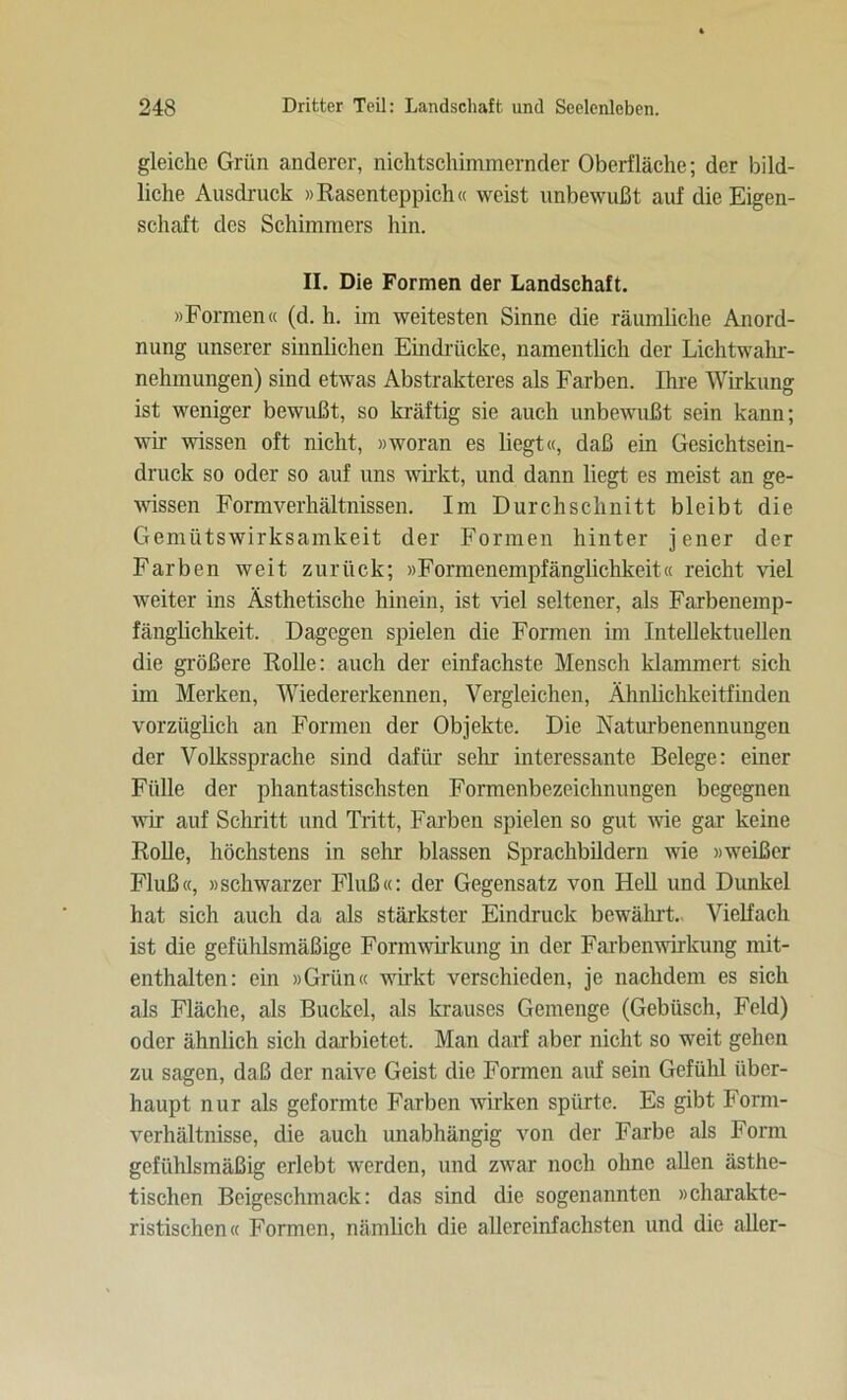 gleiche Grün anderer, nichtschimmernder Oberfläche; der bild- liche Ausdruck »Rasenteppich« weist unbewußt auf die Eigen- schaft des Schimmers hin. II. Die Formen der Landschaft. »Formen« (d. h. im weitesten Sinne die räumliche Anord- nung unserer sinnlichen Eindrücke, namentlich der Lichtwahr- nehmungen) sind etwas Abstrakteres als Farben. Ihre Wirkung ist weniger bewußt, so kräftig sie auch unbewußt sein kann; wir wissen oft nicht, »woran es liegt«, daß ein Gesichtsein- druck so oder so auf uns wirkt, und dann liegt es meist an ge- wissen Formverhältnissen. Im Durchschnitt bleibt die Gemütswirksamkeit der Formen hinter jener der Farben weit zurück; »Formenempfänglichkeit« reicht viel weiter ins Ästhetische hinein, ist viel seltener, als Farbenemp- fänglichkeit. Dagegen spielen die Formen im Intellektuellen die größere Rolle: auch der einfachste Mensch klammert sich im Merken, Wiedererkennen, Vergleichen, Ähnlichkeitfinden vorzüglich an Formen der Objekte. Die Naturbenennungen der Volkssprache sind dafür sehr interessante Belege: einer Fülle der phantastischsten Formenbezeichnungen begegnen wir auf Schritt und Tritt, Farben spielen so gut wie gar keine Rolle, höchstens in sehr blassen Sprachbildern wie »weißer Fluß«, »schwarzer Fluß«: der Gegensatz von Hell und Dunkel hat sich auch da als stärkster Eindruck bewährt. Vielfach ist die gefühlsmäßige Formwirkung in der Farbenwirkung mit- enthalten: ein »Grün« wirkt verschieden, je nachdem es sich als Fläche, als Buckel, als krauses Gemenge (Gebüsch, Feld) oder ähnlich sich darbietet. Man darf aber nicht so weit gehen zu sagen, daß der naive Geist die Formen auf sein Gefühl über- haupt nur als geformte Farben wirken spürte. Es gibt Form- verhältnisse, die auch unabhängig von der Farbe als Form gefühlsmäßig erlebt werden, und zwar noch ohne allen ästhe- tischen Beigeschmack: das sind die sogenannten »charakte- ristischen« Formen, nämlich die allereinfachsten und die aller-