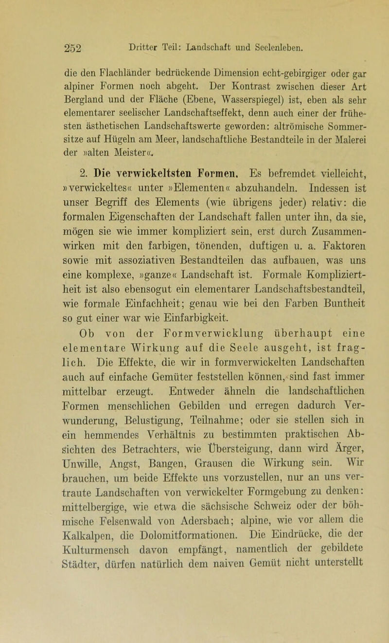 die den Flachländer bedrückende Dimension echt-gebirgiger oder gar alpiner Formen noch abgeht. Der Kontrast zwischen dieser Art Bergland und der Fläche (Ebene, Wasserspiegel) ist, eben als sehr elementarer seelischer Landschaftseffekt, denn auch einer der frühe- sten ästhetischen Landschaftswerte geworden: altrömische Sommer- sitze auf Hügeln am Meer, landschaftliche Bestandteile in der Malerei der »alten Meister«. 2. Die verwickeltsteii Formen. Es befremdet vielleicht, »verwickeltes« unter »Elementen« abzuhandeln. Indessen ist unser Begriff des Elements (wie übrigens jeder) relativ: die formalen Eigenschaften der Landschaft fallen unter ihn, da sie, mögen sie wie immer kompliziert sein, erst durch Zusammen- wirken mit den farbigen, tönenden, duftigen u. a. Faktoren sowie mit assoziativen Bestandteilen das aufbauen, was uns eine komplexe, »ganze« Landschaft ist. Formale Kompliziert- heit ist also ebensogut ein elementarer Landschaftsbestandteil, wie formale Einfachheit; genau wie bei den Farben Buntheit so gut einer war wie Einfarbigkeit. Ob von der Formverwicklung überhaupt eine elementare Wirkung auf die Seele ausgeht, ist frag- lich. Die Effekte, die wir in formverwickelten Landschaften auch auf einfache Gemüter feststellen können, sind fast immer mittelbar erzeugt. Entweder ähneln die landschaftlichen Formen menschlichen Gebilden und erregen dadurch Ver- wunderung, Belustigung, Teilnahme; oder sie stellen sich in ein hemmendes Verhältnis zu bestimmten praktischen Ab- sichten des Betrachters, wie Übersteigung, dann wird Ärger, Unwille, Angst, Bangen, Grausen die Wirkung sein. Wir brauchen, um beide Effekte uns vorzustellen, nur an uns ver- traute Landschaften von verwickelter Formgebung zu denken: mittelbergige, wie etwa die sächsische Schweiz oder der böh- mische Felsenwald von Adersbach; alpine, wie vor allem die Kalkalpen, die Dolomitformationen. Die Eindrücke, die der Kulturmensch davon empfängt, namentlich der gebildete Städter, dürfen natürlich dem naiven Gemüt nicht unterstellt