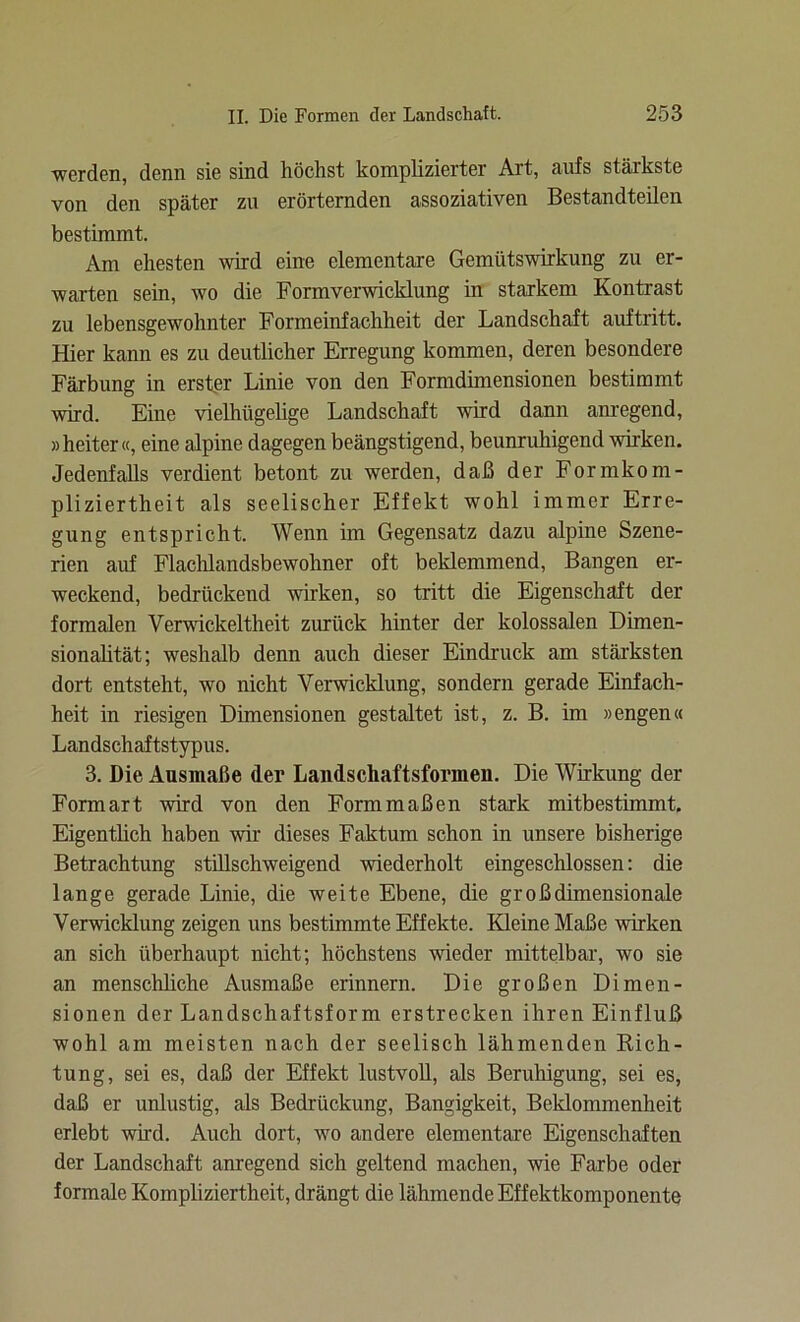 werden, denn sie sind höchst komplizierter Art, aufs stärkste von den später zu erörternden assoziativen Bestandteilen bestimmt. Am ehesten wird eine elementare Gemütswirkung zu er- warten sein, wo die Formverwicklung in starkem Kontrast zu lebensgewohnter Formeinfachheit der Landschaft auftritt. Hier kann es zu deutlicher Erregung kommen, deren besondere Färbung in erster Linie von den Formdimensionen bestimmt wird. Eine vielhügelige Landschaft wird dann anregend, »heiter«, eine alpine dagegen beängstigend, beunruhigend wirken. Jedenfalls verdient betont zu werden, daß der Formkom- pliziertheit als seelischer Effekt wohl immer Erre- gung entspricht. Wenn im Gegensatz dazu alpine Szene- rien auf Flachlandsbewohner oft beklemmend, Bangen er- weckend, bedrückend wirken, so tritt die Eigenschaft der formalen Verwickeltheit zurück hinter der kolossalen Dimen- sionalität; weshalb denn auch dieser Eindruck am stärksten dort entsteht, wo nicht Verwicklung, sondern gerade Einfach- heit in riesigen Dimensionen gestaltet ist, z. B. im »engen« Landschaftstypus. 3. Die Ausmaße der Landschaftsformen. Die Wirkung der Formart wird von den Form maßen stark mitbestimmt. Eigentlich haben wir dieses Faktum schon in unsere bisherige Betrachtung stillschweigend wiederholt eingeschlossen: die lange gerade Linie, die weite Ebene, die groß dimensionale Verwicklung zeigen uns bestimmte Effekte. Kleine Maße wirken an sich überhaupt nicht; höchstens wieder mittelbar, wo sie an menschliche Ausmaße erinnern. Die großen Dimen- sionen der Landschaftsform erstrecken ihren Einfluß wohl am meisten nach der seelisch lähmenden Rich- tung, sei es, daß der Effekt lustvoll, als Beruhigung, sei es, daß er unlustig, als Bedrückung, Bangigkeit, Beklommenheit erlebt wird. Auch dort, wo andere elementare Eigenschaften der Landschaft anregend sich geltend machen, wie Farbe oder formale Kompliziertheit, drängt die lähmende Effektkomponente