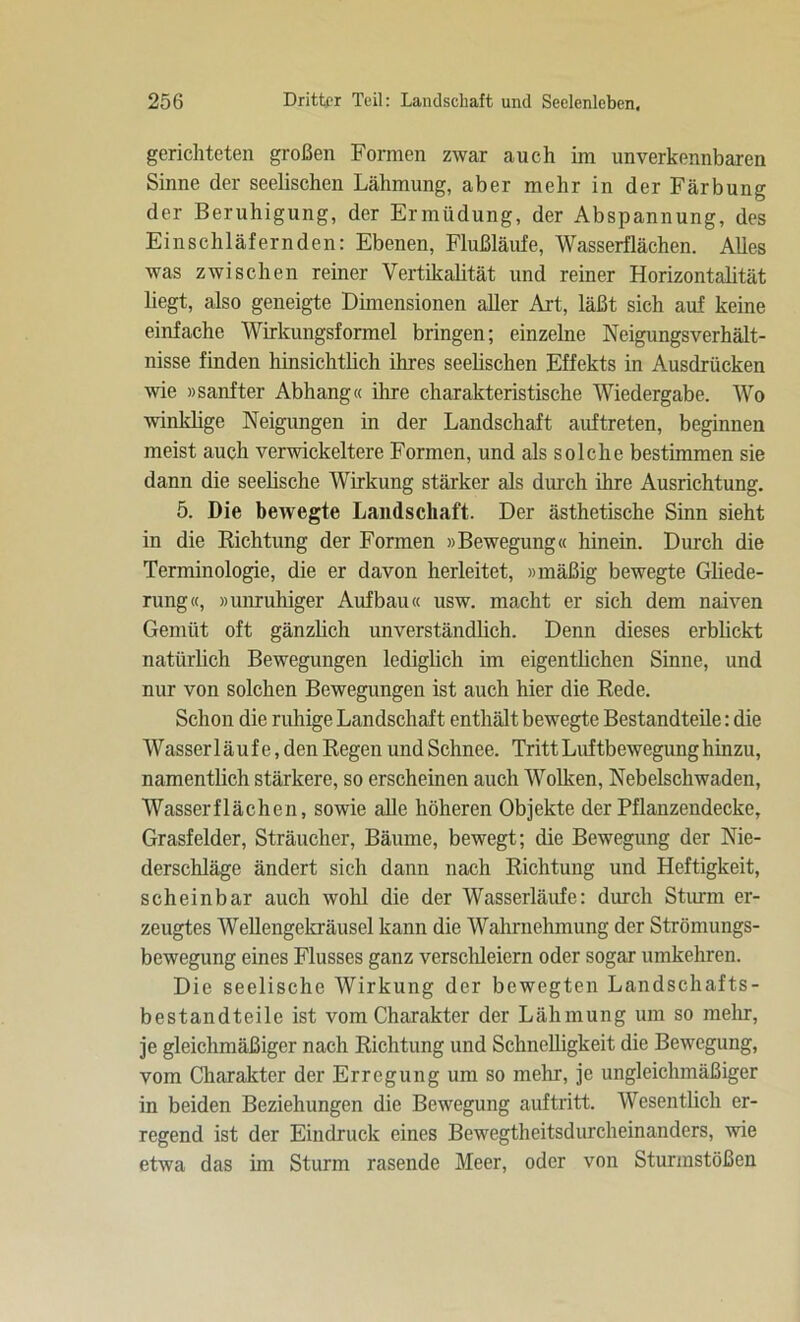 gerichteten großen Formen zwar auch im unverkennbaren Sinne der seelischen Lähmung, aber mehr in der Färbung der Beruhigung, der Ermüdung, der Abspannung, des Einschläfernden: Ebenen, Flußläufe, Wasserflächen. Alles was zwischen reiner Vertikalität und reiner Horizontalität liegt, also geneigte Dimensionen aller Art, läßt sich auf keine einfache Wirkungsformel bringen; einzelne Neigungsverhält- nisse finden hinsichtlich ihres seelischen Effekts in Ausdrücken wie »sanfter Abhang« ihre charakteristische Wiedergabe. Wo winklige Neigungen in der Landschaft auftreten, beginnen meist auch verwickeltere Formen, und als solche bestimmen sie dann die seelische Wirkung stärker als durch ihre Ausrichtung. 5. Die bewegte Landschaft. Der ästhetische Sinn sieht in die Richtung der Formen »Bewegung« hinein. Durch die Terminologie, die er davon herleitet, »mäßig bewegte Gliede- rung«, »unruhiger Aufbau« usw. macht er sich dem naiven Gemüt oft gänzlich unverständlich. Denn dieses erblickt natürlich Bewegungen lediglich im eigentlichen Sinne, und nur von solchen Bewegungen ist auch hier die Rede. Schon die ruhige Landschaft enthält bewegte Bestandteile: die Wasser läuf e, den Regen und Schnee. Tritt Luftbewegung hinzu, namentlich stärkere, so erscheinen auch Wolken, Nebelschwaden, Wasserflächen, sowie alle höheren Objekte der Pflanzendecke, Grasfelder, Sträucher, Bäume, bewegt; die Bewegung der Nie- derschläge ändert sich dann nach Richtung und Heftigkeit, scheinbar auch wohl die der Wasserläufe: durch Sturm er- zeugtes Wellengekräusel kann die Wahrnehmung der Strömungs- bewegung eines Flusses ganz verschleiern oder sogar umkehren. Die seelische Wirkung der bewegten Landschafts- bestandteile ist vom Charakter der Lähmung um so mehr, je gleichmäßiger nach Richtung und Schnelligkeit die Bewegung, vom Charakter der Erregung um so mehr, je ungleichmäßiger in beiden Beziehungen die Bewegung auftritt. Wesentlich er- regend ist der Eindruck eines Bewegtheitsdurcheinanders, wie etwa das im Sturm rasende Meer, oder von Sturmstößen