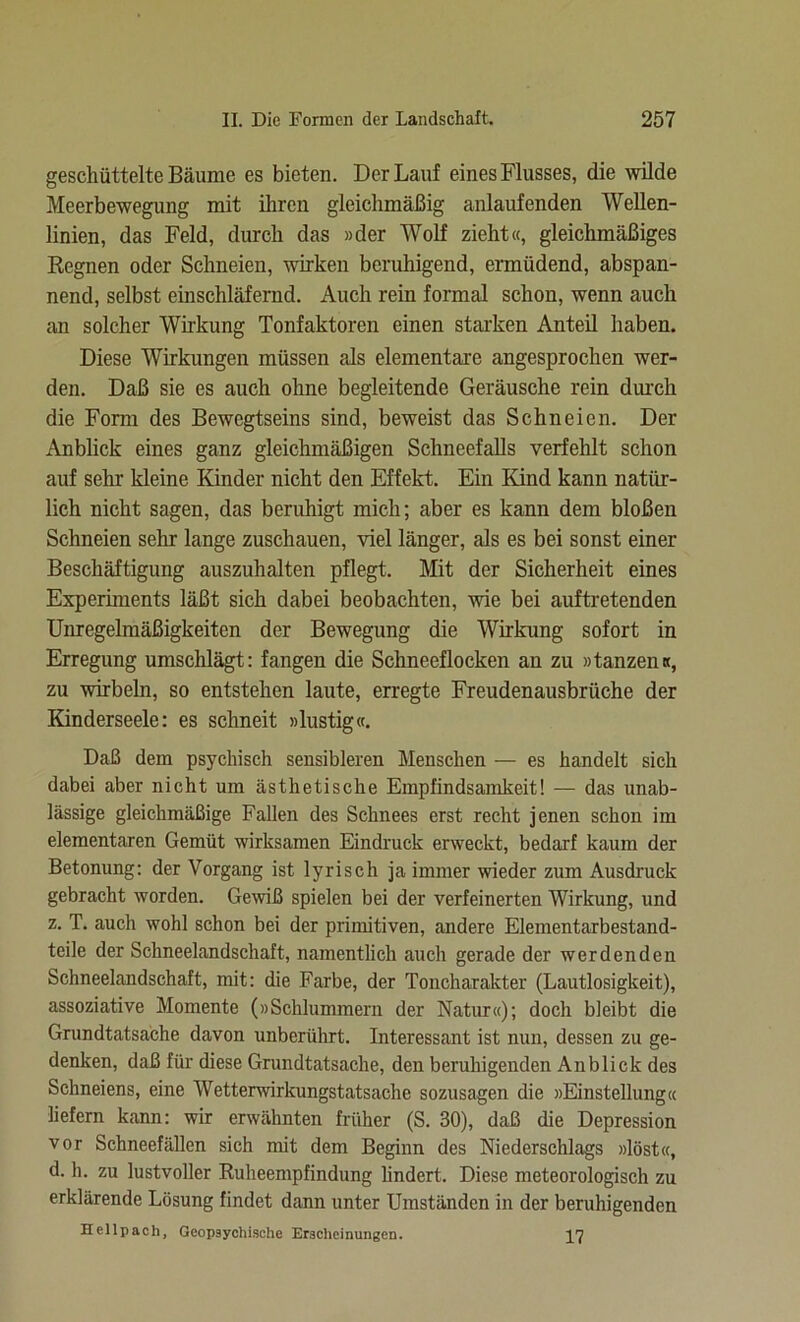 geschüttelte Bäume es bieten. Der Lauf eines Flusses, die wilde Meerbewegung mit ihren gleichmäßig anlaufenden Wellen- linien, das Feld, durch das »der Wolf zieht«, gleichmäßiges Regnen oder Schneien, wirken beruhigend, ermüdend, abspan- nend, selbst einschläfernd. Auch rein formal schon, wenn auch an solcher Wirkung Tonfaktoren einen starken Anteil haben. Diese Wirkungen müssen als elementare angesprochen wer- den. Daß sie es auch ohne begleitende Geräusche rein durch die Form des Bewegtseins sind, beweist das Schneien. Der Anblick eines ganz gleichmäßigen Schneefalls verfehlt schon auf sehr kleine Kinder nicht den Effekt. Ein Kind kann natür- lich nicht sagen, das beruhigt mich; aber es kann dem bloßen Schneien sehr lange zuschauen, viel länger, als es bei sonst einer Beschäftigung auszuhalten pflegt. Mit der Sicherheit eines Experiments läßt sich dabei beobachten, wie bei auftretenden Unregelmäßigkeiten der Bewegung die Wirkung sofort in Erregung umschlägt: fangen die Schneeflocken an zu »tanzen«, zu wirbeln, so entstehen laute, erregte Freudenausbrüche der Kinderseele: es schneit »lustig«. Daß dem psychisch sensibleren Menschen — es handelt sich dabei aber nicht um ästhetische Empfindsamkeit! — das unab- lässige gleichmäßige Fallen des Schnees erst recht jenen schon im elementaren Gemüt wirksamen Eindruck erweckt, bedarf kaum der Betonung: der Vorgang ist lyrisch ja immer wieder zum Ausdruck gebracht worden. Gewiß spielen bei der verfeinerten Wirkung, und z. T. auch wohl schon bei der primitiven, andere Elementarbestand- teile der Schneelandschaft, namentlich auch gerade der werdenden Schneelandschaft, mit: die Farbe, der Toncharakter (Lautlosigkeit), assoziative Momente (»Schlummern der Natur«); docli bleibt die Grundtatsache davon unberührt. Interessant ist nun, dessen zu ge- denken, daß für diese Grundtatsache, den beruhigenden Anblick des Schneiens, eine Wetterwirkungstatsache sozusagen die »Einstellung« liefern kann: wir erwähnten früher (S. 30), daß die Depression vor Schneefällen sich mit dem Beginn des Niederschlags »löst«, d. h. zu lustvoller Ruheempfindung lindert. Diese meteorologisch zu erklärende Lösung findet dann unter Umständen in der beruhigenden Hellpach, Geopsychische Erscheinungen. ^7