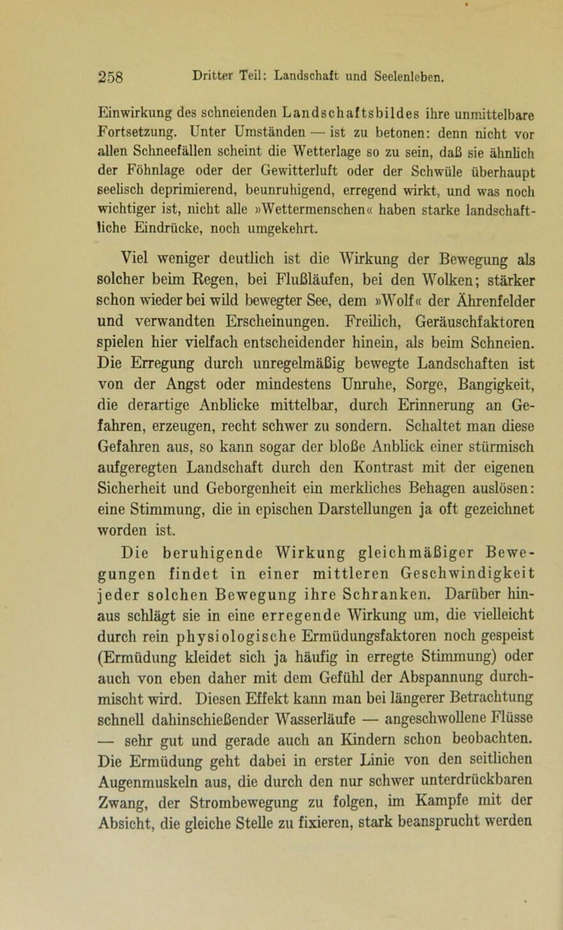 Einwirkung des schneienden Landschaftsbildes ihre unmittelbare Fortsetzung. Unter Umständen — ist zu betonen: denn nicht vor allen Schneefällen scheint die Wetterlage so zu sein, daß sie ähnlich der Föhnlage oder der Gewitterluft oder der Schwüle überhaupt seelisch deprimierend, beunruhigend, erregend wirkt, und was noch wichtiger ist, nicht alle »Wettermenschen« haben starke landschaft- liche Eindrücke, noch umgekehrt. Viel weniger deutlich ist die Wirkung der Bewegung als solcher beim Regen, bei Flußläufen, bei den Wolken; stärker schon wieder bei wild bewegter See, dem »Wolf« der Ährenfelder und verwandten Erscheinungen. Freilich, Geräuschfaktoren spielen hier vielfach entscheidender hinein, als beim Schneien. Die Erregung durch unregelmäßig bewegte Landschaften ist von der Angst oder mindestens Unruhe, Sorge, Bangigkeit, die derartige Anblicke mittelbar, durch Erinnerung an Ge- fahren, erzeugen, recht schwer zu sondern. Schaltet man diese Gefahren aus, so kann sogar der bloße Anblick einer stürmisch aufgeregten Landschaft durch den Kontrast mit der eigenen Sicherheit und Geborgenheit ein merkliches Behagen auslösen: eine Stimmung, die in epischen Darstellungen ja oft gezeichnet worden ist. Die beruhigende Wirkung gleichmäßiger Bewe- gungen findet in einer mittleren Geschwindigkeit jeder solchen Bewegung ihre Schranken. Darüber hin- aus schlägt sie in eine erregende Wirkung um, die vielleicht durch rein physiologische Ermüdungsfaktoren noch gespeist (Ermüdung kleidet sich ja häufig in erregte Stimmung) oder auch von eben daher mit dem Gefühl der Abspannung durch- mischt wird. Diesen Effekt kann man bei längerer Betrachtung schnell dahinschießender Wasserläufe — angeschwollene Flüsse — sehr gut und gerade auch an Kindern schon beobachten. Die Ermüdung geht dabei in erster Linie von den seitlichen Augenmuskeln aus, die durch den nur schwer unterdrückbaren Zwang, der Strombewegung zu folgen, im Kampfe mit der Absicht, die gleiche Stelle zu fixieren, stark beansprucht werden