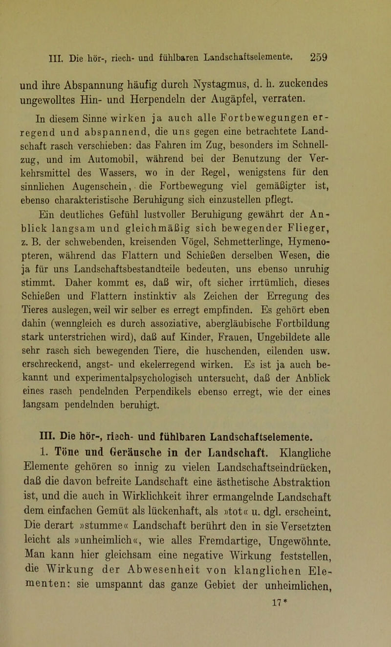 und ihre Abspannung häufig durch Nystagmus, d. h. zuckendes ungewolltes Hin- und Herpendeln der Augäpfel, verraten. In diesem Sinne wirken ja auch alle Fortbewegungen er- regend und abspannend, die uns gegen eine betrachtete Land- schaft rasch verschieben: das Fahren im Zug, besonders im Schnell- zug, und im Automobil, während bei der Benutzung der Ver- kehrsmittel des Wassers, wo in der Regel, wenigstens für den sinnlichen Augenschein, die Fortbewegung viel gemäßigter ist, ebenso charakteristische Beruhigung sich einzustellen pflegt. Ein deutliches Gefühl lustvoller Beruhigung gewährt der An- blick langsam und gleichmäßig sich bewegender Flieger, z. B. der schwebenden, kreisenden Vögel, Schmetterlinge, Hymeno- pteren, während das Flattern und Schießen derselben Wesen, die ja für uns Landschaftsbestandteile bedeuten, uns ebenso unruhig stimmt. Daher kommt es, daß wir, oft sicher irrtümlich, dieses Schießen und Flattern instinktiv als Zeichen der Erregung des Tieres auslegen, weil wir selber es erregt empfinden. Es gehört eben dahin (wenngleich es durch assoziative, abergläubische Fortbildung stark unterstrichen wird), daß auf Kinder, Frauen, Ungebildete alle sehr rasch sich bewegenden Tiere, die huschenden, eilenden usw. erschreckend, angst- und ekelerregend wirken. Es ist ja auch be- kannt und experimentalpsychologisch untersucht, daß der Anblick eines rasch pendelnden Perpendikels ebenso erregt, wie der eines langsam pendelnden beruhigt. III. Die hör-, risch- und fühlbaren Landschaftselemente. 1. Töne und Geräusche in der Landschaft. Klangliche Elemente gehören so innig zu vielen Landscliaftseindrücken, daß die davon befreite Landschaft eine ästhetische Abstraktion ist, und die auch in Wirklichkeit ihrer ermangelnde Landschaft dem einfachen Gemüt als lückenhaft, als »tot« u. dgl. erscheint. Die derart »stumme« Landschaft berührt den in sie Versetzten leicht als »unheimlich«, wie alles Fremdartige, Ungewohnte. Man kann hier gleichsam eine negative Wirkung feststellen, die Wirkung der Abwesenheit von klanglichen Ele- menten: sie umspannt das ganze Gebiet der unheimlichen, 17*