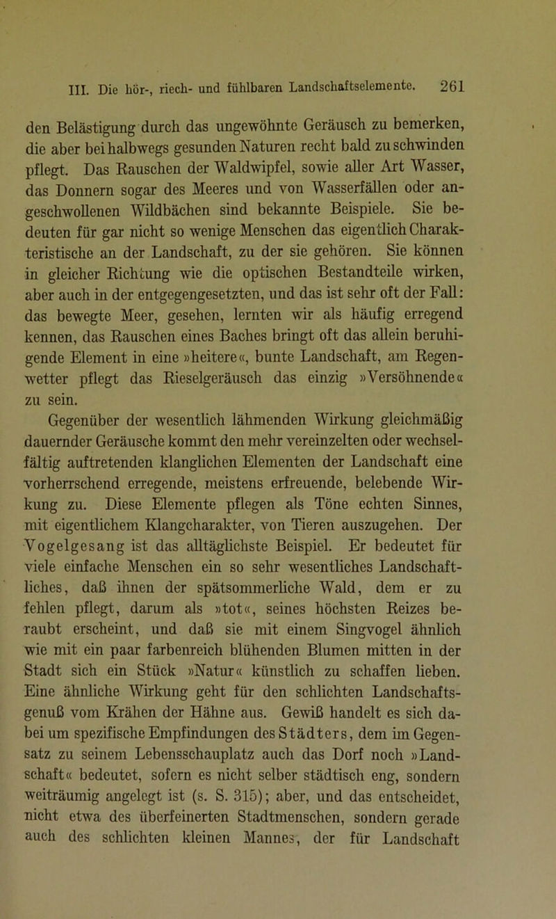 den Belästigung durch das ungewohnte Geräusch zu bemerken, die aber bei halbwegs gesunden Naturen recht bald zu schwinden pflegt. Das Rauschen der Waldwipfel, sowie aller Art Wasser, das Donnern sogar des Meeres und von Wasserfällen oder an- geschwollenen Wildbächen sind bekannte Beispiele. Sie be- deuten für gar nicht so wenige Menschen das eigentlich Charak- teristische an der Landschaft, zu der sie gehören. Sie können in gleicher Richtung wie die optischen Bestandteile wirken, aber auch in der entgegengesetzten, und das ist sehr oft der Fall: das bewegte Meer, gesehen, lernten wir als häufig erregend kennen, das Rauschen eines Baches bringt oft das allein beruhi- gende Element in eine »heitere«, bunte Landschaft, am Regen- wetter pflegt das Rieselgeräusch das einzig »Versöhnende« zu sein. Gegenüber der wesentlich lähmenden Wirkung gleichmäßig dauernder Geräusche kommt den mehr vereinzelten oder wechsel- fältig auftretenden klanglichen Elementen der Landschaft eine vorherrschend erregende, meistens erfreuende, belebende Wir- kung zu. Diese Elemente pflegen als Töne echten Sinnes, mit eigentlichem Klangcharakter, von Tieren auszugehen. Der Vogelgesang ist das alltäglichste Beispiel. Er bedeutet für viele einfache Menschen ein so sehr wesentliches Landschaft- liches, daß ihnen der spätsommerliche Wald, dem er zu fehlen pflegt, darum als »tot«, seines höchsten Reizes be- raubt erscheint, und daß sie mit einem Singvogel ähnlich wie mit ein paar farbenreich blühenden Blumen mitten in der Stadt sich ein Stück »Natur« künstlich zu schaffen lieben. Eine ähnliche Wirkung geht für den schlichten Landschafts- genuß vom Krähen der Hähne aus. Gewiß handelt es sich da- bei um spezifische Empfindungen des Städters, dem im Gegen- satz zu seinem Lebensschauplatz auch das Dorf noch »Land- schaft« bedeutet, sofern es nicht selber städtisch eng, sondern weiträumig angelegt ist (s. S. 315); aber, und das entscheidet, nicht etwa des überfeinerten Stadtmenschen, sondern gerade auch des schlichten kleinen Mannes, der für Landschaft