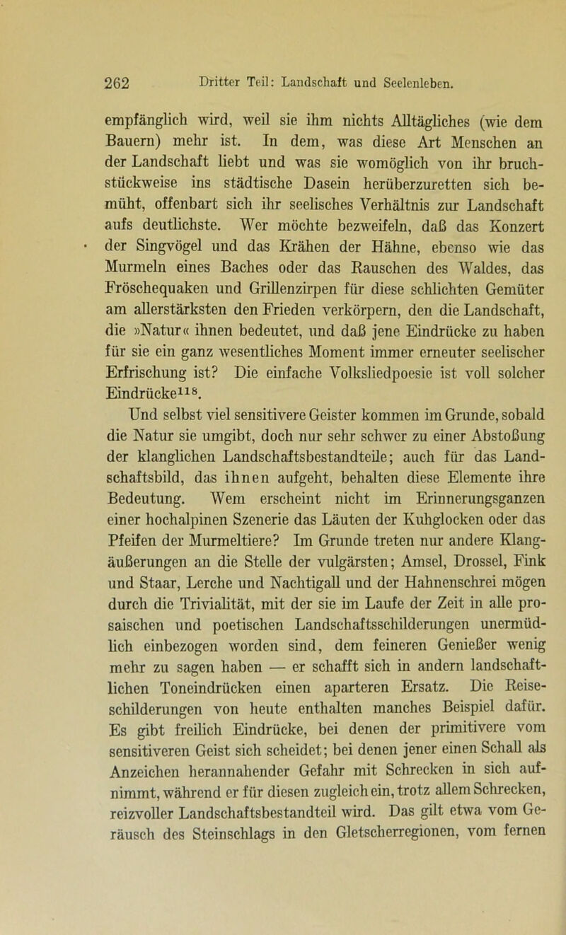 empfänglich wird, weil sie ihm nichts Alltägliches (wie dem Bauern) mehr ist. In dem, was diese Art Menschen an der Landschaft liebt und was sie womöglich von ihr bruch- stückweise ins städtische Dasein herüberzuretten sich be- müht, offenbart sich ihr seelisches Verhältnis zur Landschaft aufs deutlichste. Wer möchte bezweifeln, daß das Konzert der Singvögel und das Krähen der Hähne, ebenso wie das Murmeln eines Baches oder das Rauschen des Waldes, das Fröschequaken und Grillenzirpen für diese schlichten Gemüter am allerstärksten den Frieden verkörpern, den die Landschaft, die »Natur« ihnen bedeutet, und daß jene Eindrücke zu haben für sie ein ganz wesentliches Moment immer erneuter seelischer Erfrischung ist? Die einfache Volksliedpoesie ist voll solcher Eindrücke118. Und selbst viel sensitivere Geister kommen im Grunde, sobald die Natur sie umgibt, doch nur sehr schwer zu einer Abstoßung der klanglichen Landschaftsbestandteile; auch für das Land- schaftsbild, das ihnen aufgeht, behalten diese Elemente ihre Bedeutung. Wem erscheint nicht im Erinnerungsganzen einer hochalpinen Szenerie das Läuten der Kuhglocken oder das Pfeifen der Murmeltiere? Im Grunde treten nur andere Klang- äußerungen an die Stelle der vulgärsten; Amsel, Drossel, Fink und Staar, Lerche und Nachtigall und der Hahnenschrei mögen durch die Trivialität, mit der sie im Laufe der Zeit in alle pro- saischen und poetischen Landschaftsschilderungen unermüd- lich einbezogen worden sind, dem feineren Genießer wenig mehr zu sagen haben — er schafft sich in andern landschaft- lichen Toneindrücken einen aparteren Ersatz. Die Reise- schilderungen von heute enthalten manches Beispiel dafür. Es gibt freilich Eindrücke, bei denen der primitivere vom sensitiveren Geist sich scheidet; bei denen jener einen Schall als Anzeichen herannahender Gefahr mit Schrecken in sich auf- nimmt, während er für diesen zugleich ein, trotz allem Schrecken, reizvoller Landschaftsbestandteil wird. Das gilt etwa vom Ge- räusch des Steinschlags in den Gletscherregionen, vom fernen