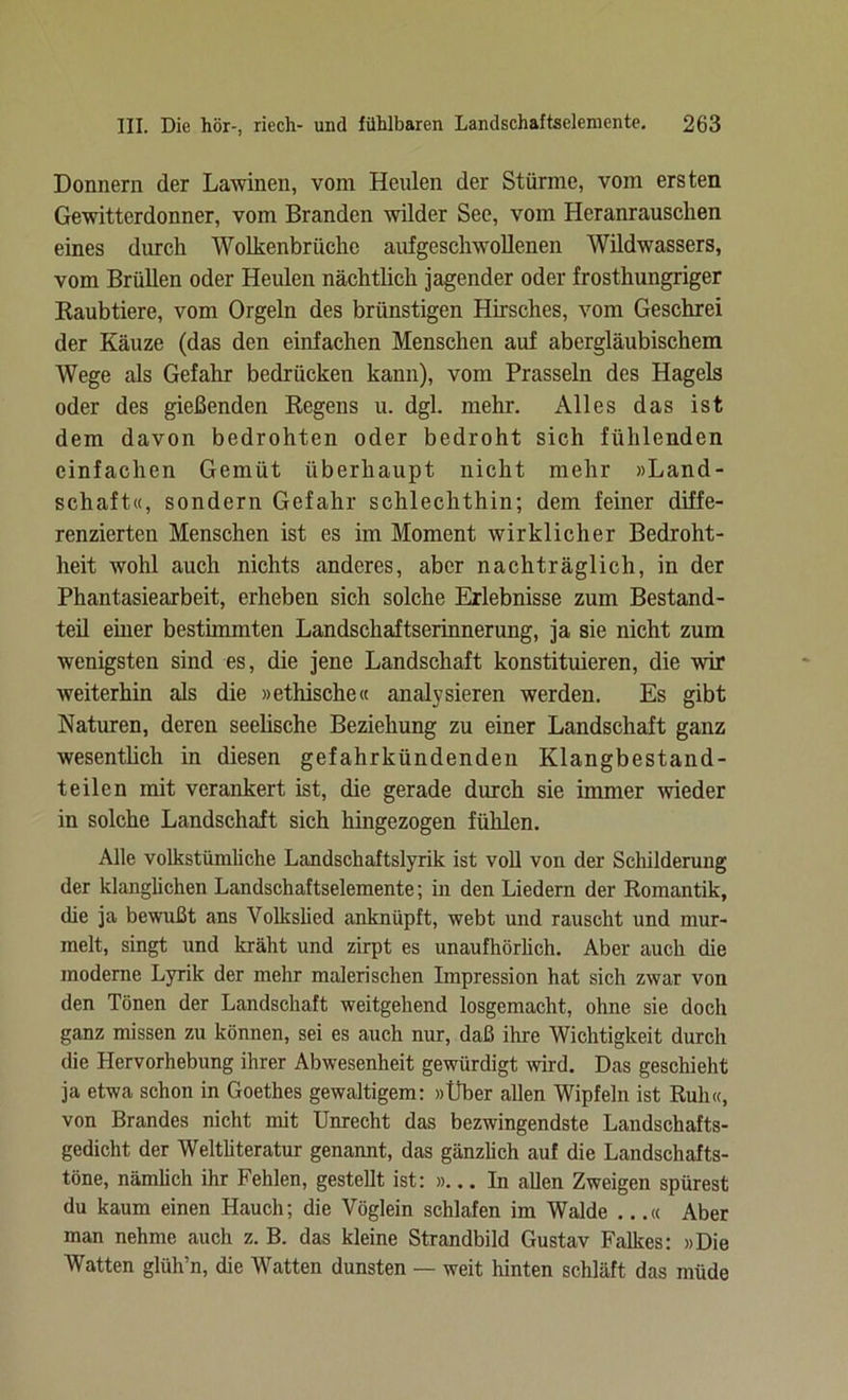 Donnern der Lawinen, vom Heulen der Stürme, vom ersten Gewitterdonner, vom Branden wilder See, vom Heranrauschen eines durch Wolkenbrüche aufgeschwollenen Wildwassers, vom Brüllen oder Heulen nächtlich jagender oder frosthungriger Raubtiere, vom Orgeln des brünstigen Hirsches, vom Geschrei der Käuze (das den einfachen Menschen auf abergläubischem Wege als Gefahr bedrücken kann), vom Prasseln des Hagels oder des gießenden Regens u. dgl. mehr. Alles das ist dem davon bedrohten oder bedroht sich fühlenden einfachen Gemüt überhaupt nicht mehr »Land- schaft«, sondern Gefahr schlechthin; dem feiner diffe- renzierten Menschen ist es im Moment wirklicher Bedroht- heit wohl auch nichts anderes, aber nachträglich, in der Phantasiearbeit, erheben sich solche Erlebnisse zum Bestand- teil einer bestimmten Landschaftserinnerung, ja sie nicht zum wenigsten sind es, die jene Landschaft konstituieren, die wir weiterhin als die »ethische« analysieren werden. Es gibt Naturen, deren seelische Beziehung zu einer Landschaft ganz wesentlich in diesen gefahrkündenden Klangbestand- teilen mit verankert ist, die gerade durch sie immer ■wieder in solche Landschaft sich hingezogen fühlen. Alle volkstümliche Landschaftslyrik ist voll von der Schilderung der klanglichen Landschaftselemente; in den Liedern der Romantik, die ja bewußt ans Volkslied anknüpft, webt und rauscht und mur- melt, singt und kräht und zirpt es unaufhörlich. Aber auch die moderne Lyrik der mehr malerischen Impression hat sich zwar von den Tönen der Landschaft weitgehend losgemacht, ohne sie doch ganz missen zu können, sei es auch nur, daß ihre Wichtigkeit durch die Hervorhebung ihrer Abwesenheit gewürdigt wird. Das geschieht ja etwa schon in Goethes gewaltigem: »Über allen Wipfeln ist Ruh«, von Brandes nicht mit Unrecht das bezwingendste Landschafts- gedicht der Weltliteratur genannt, das gänzlich auf die Landschafts- töne, nämlich ihr Fehlen, gestellt ist: »... In allen Zweigen spürest du kaum einen Hauch; die Vöglein schlafen im Walde ...« Aber man nehme auch z. B. das kleine Strandbild Gustav Falkes: »Die Watten glüh’n, die Watten dunsten — weit hinten schläft das müde